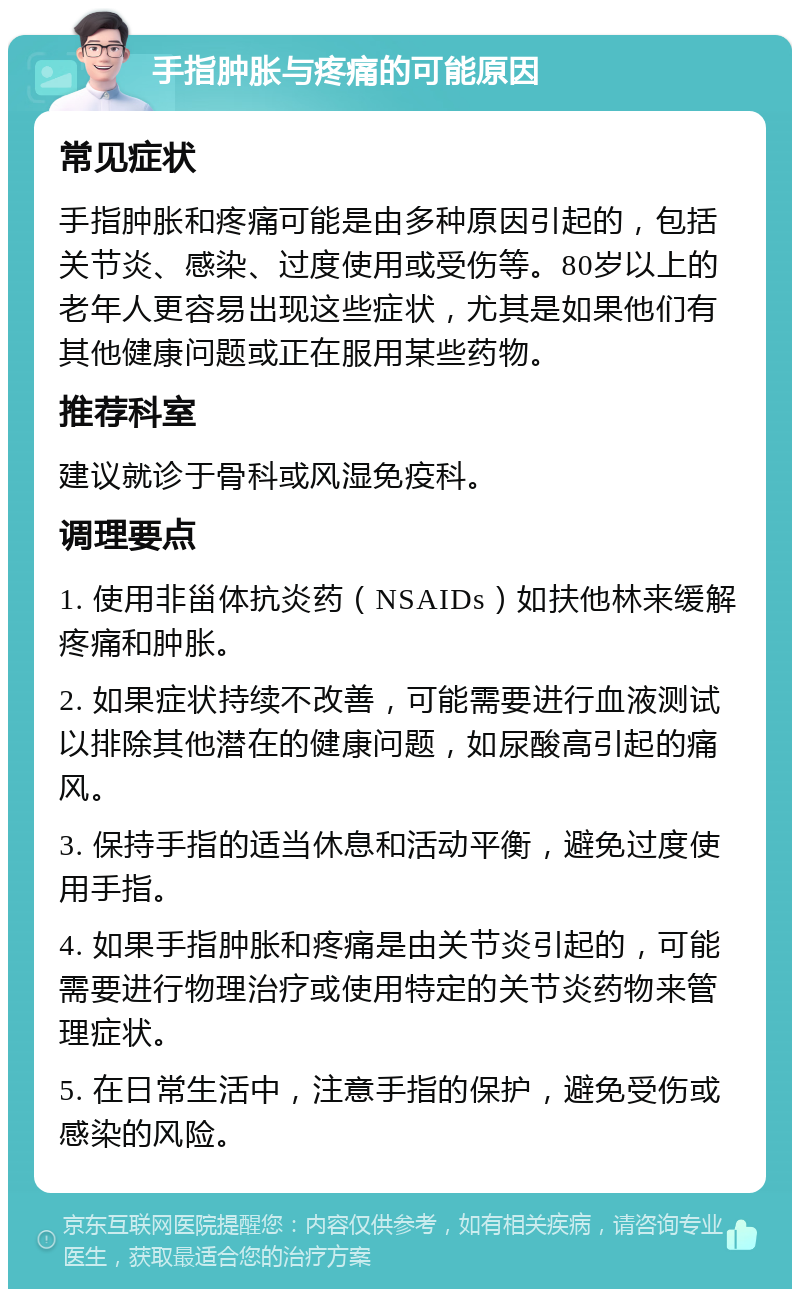 手指肿胀与疼痛的可能原因 常见症状 手指肿胀和疼痛可能是由多种原因引起的，包括关节炎、感染、过度使用或受伤等。80岁以上的老年人更容易出现这些症状，尤其是如果他们有其他健康问题或正在服用某些药物。 推荐科室 建议就诊于骨科或风湿免疫科。 调理要点 1. 使用非甾体抗炎药（NSAIDs）如扶他林来缓解疼痛和肿胀。 2. 如果症状持续不改善，可能需要进行血液测试以排除其他潜在的健康问题，如尿酸高引起的痛风。 3. 保持手指的适当休息和活动平衡，避免过度使用手指。 4. 如果手指肿胀和疼痛是由关节炎引起的，可能需要进行物理治疗或使用特定的关节炎药物来管理症状。 5. 在日常生活中，注意手指的保护，避免受伤或感染的风险。