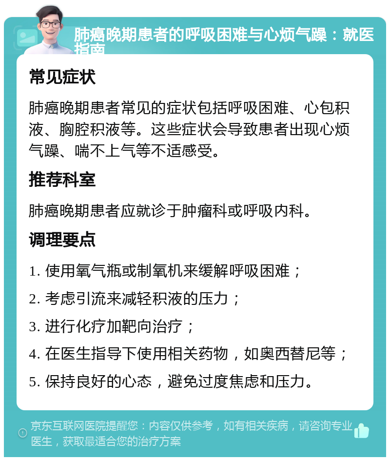 肺癌晚期患者的呼吸困难与心烦气躁：就医指南 常见症状 肺癌晚期患者常见的症状包括呼吸困难、心包积液、胸腔积液等。这些症状会导致患者出现心烦气躁、喘不上气等不适感受。 推荐科室 肺癌晚期患者应就诊于肿瘤科或呼吸内科。 调理要点 1. 使用氧气瓶或制氧机来缓解呼吸困难； 2. 考虑引流来减轻积液的压力； 3. 进行化疗加靶向治疗； 4. 在医生指导下使用相关药物，如奥西替尼等； 5. 保持良好的心态，避免过度焦虑和压力。