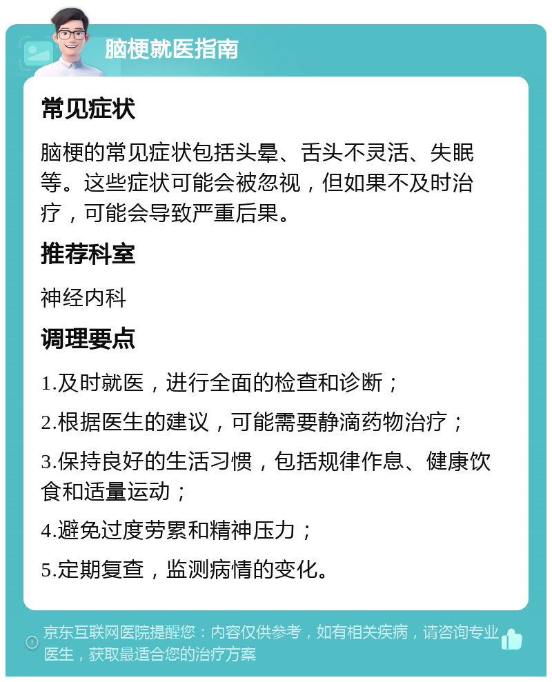 脑梗就医指南 常见症状 脑梗的常见症状包括头晕、舌头不灵活、失眠等。这些症状可能会被忽视，但如果不及时治疗，可能会导致严重后果。 推荐科室 神经内科 调理要点 1.及时就医，进行全面的检查和诊断； 2.根据医生的建议，可能需要静滴药物治疗； 3.保持良好的生活习惯，包括规律作息、健康饮食和适量运动； 4.避免过度劳累和精神压力； 5.定期复查，监测病情的变化。