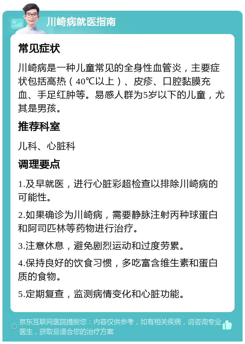 川崎病就医指南 常见症状 川崎病是一种儿童常见的全身性血管炎，主要症状包括高热（40℃以上）、皮疹、口腔黏膜充血、手足红肿等。易感人群为5岁以下的儿童，尤其是男孩。 推荐科室 儿科、心脏科 调理要点 1.及早就医，进行心脏彩超检查以排除川崎病的可能性。 2.如果确诊为川崎病，需要静脉注射丙种球蛋白和阿司匹林等药物进行治疗。 3.注意休息，避免剧烈运动和过度劳累。 4.保持良好的饮食习惯，多吃富含维生素和蛋白质的食物。 5.定期复查，监测病情变化和心脏功能。