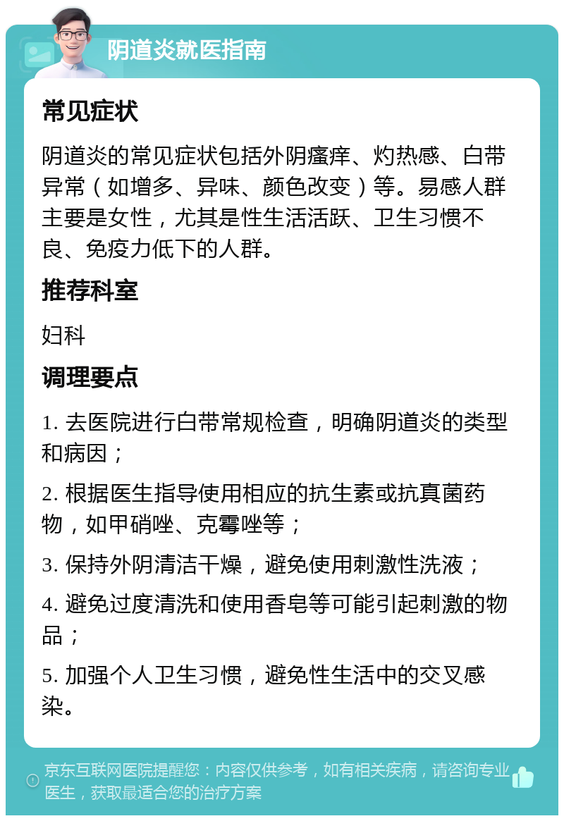 阴道炎就医指南 常见症状 阴道炎的常见症状包括外阴瘙痒、灼热感、白带异常（如增多、异味、颜色改变）等。易感人群主要是女性，尤其是性生活活跃、卫生习惯不良、免疫力低下的人群。 推荐科室 妇科 调理要点 1. 去医院进行白带常规检查，明确阴道炎的类型和病因； 2. 根据医生指导使用相应的抗生素或抗真菌药物，如甲硝唑、克霉唑等； 3. 保持外阴清洁干燥，避免使用刺激性洗液； 4. 避免过度清洗和使用香皂等可能引起刺激的物品； 5. 加强个人卫生习惯，避免性生活中的交叉感染。