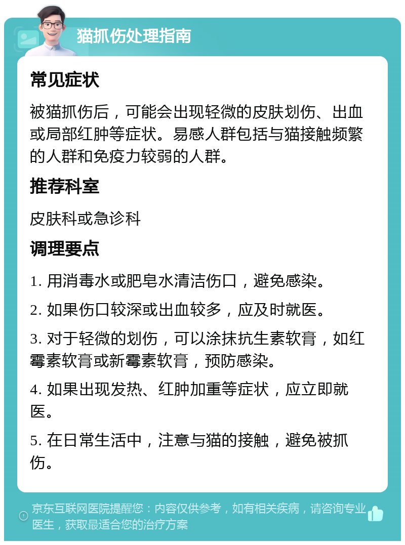 猫抓伤处理指南 常见症状 被猫抓伤后，可能会出现轻微的皮肤划伤、出血或局部红肿等症状。易感人群包括与猫接触频繁的人群和免疫力较弱的人群。 推荐科室 皮肤科或急诊科 调理要点 1. 用消毒水或肥皂水清洁伤口，避免感染。 2. 如果伤口较深或出血较多，应及时就医。 3. 对于轻微的划伤，可以涂抹抗生素软膏，如红霉素软膏或新霉素软膏，预防感染。 4. 如果出现发热、红肿加重等症状，应立即就医。 5. 在日常生活中，注意与猫的接触，避免被抓伤。