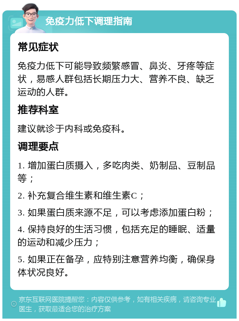 免疫力低下调理指南 常见症状 免疫力低下可能导致频繁感冒、鼻炎、牙疼等症状，易感人群包括长期压力大、营养不良、缺乏运动的人群。 推荐科室 建议就诊于内科或免疫科。 调理要点 1. 增加蛋白质摄入，多吃肉类、奶制品、豆制品等； 2. 补充复合维生素和维生素C； 3. 如果蛋白质来源不足，可以考虑添加蛋白粉； 4. 保持良好的生活习惯，包括充足的睡眠、适量的运动和减少压力； 5. 如果正在备孕，应特别注意营养均衡，确保身体状况良好。