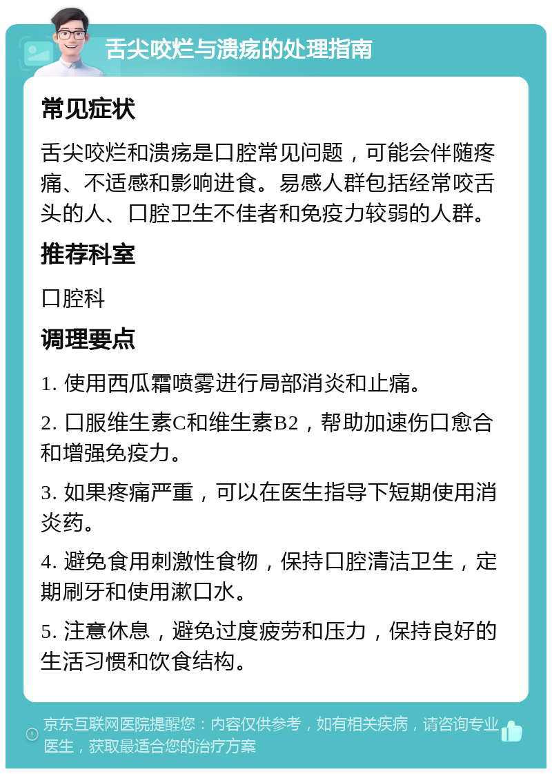 舌尖咬烂与溃疡的处理指南 常见症状 舌尖咬烂和溃疡是口腔常见问题，可能会伴随疼痛、不适感和影响进食。易感人群包括经常咬舌头的人、口腔卫生不佳者和免疫力较弱的人群。 推荐科室 口腔科 调理要点 1. 使用西瓜霜喷雾进行局部消炎和止痛。 2. 口服维生素C和维生素B2，帮助加速伤口愈合和增强免疫力。 3. 如果疼痛严重，可以在医生指导下短期使用消炎药。 4. 避免食用刺激性食物，保持口腔清洁卫生，定期刷牙和使用漱口水。 5. 注意休息，避免过度疲劳和压力，保持良好的生活习惯和饮食结构。