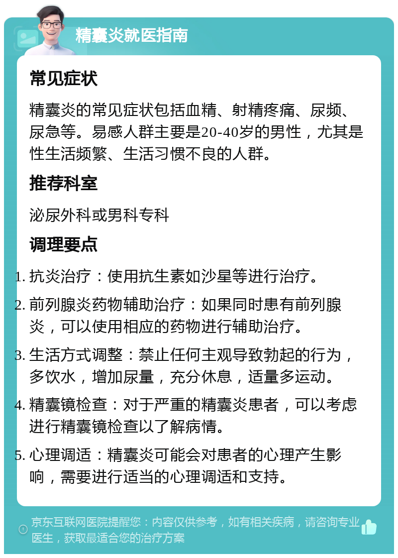 精囊炎就医指南 常见症状 精囊炎的常见症状包括血精、射精疼痛、尿频、尿急等。易感人群主要是20-40岁的男性，尤其是性生活频繁、生活习惯不良的人群。 推荐科室 泌尿外科或男科专科 调理要点 抗炎治疗：使用抗生素如沙星等进行治疗。 前列腺炎药物辅助治疗：如果同时患有前列腺炎，可以使用相应的药物进行辅助治疗。 生活方式调整：禁止任何主观导致勃起的行为，多饮水，增加尿量，充分休息，适量多运动。 精囊镜检查：对于严重的精囊炎患者，可以考虑进行精囊镜检查以了解病情。 心理调适：精囊炎可能会对患者的心理产生影响，需要进行适当的心理调适和支持。