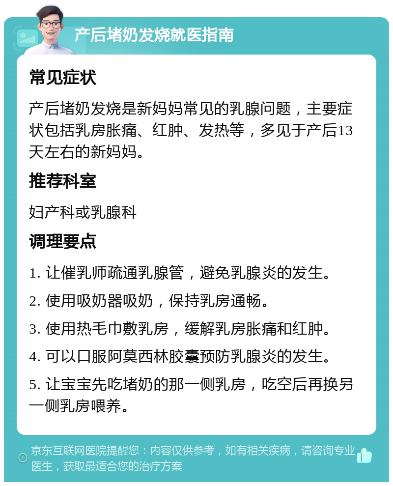 产后堵奶发烧就医指南 常见症状 产后堵奶发烧是新妈妈常见的乳腺问题，主要症状包括乳房胀痛、红肿、发热等，多见于产后13天左右的新妈妈。 推荐科室 妇产科或乳腺科 调理要点 1. 让催乳师疏通乳腺管，避免乳腺炎的发生。 2. 使用吸奶器吸奶，保持乳房通畅。 3. 使用热毛巾敷乳房，缓解乳房胀痛和红肿。 4. 可以口服阿莫西林胶囊预防乳腺炎的发生。 5. 让宝宝先吃堵奶的那一侧乳房，吃空后再换另一侧乳房喂养。