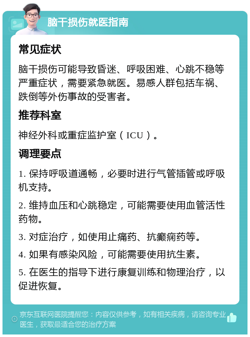 脑干损伤就医指南 常见症状 脑干损伤可能导致昏迷、呼吸困难、心跳不稳等严重症状，需要紧急就医。易感人群包括车祸、跌倒等外伤事故的受害者。 推荐科室 神经外科或重症监护室（ICU）。 调理要点 1. 保持呼吸道通畅，必要时进行气管插管或呼吸机支持。 2. 维持血压和心跳稳定，可能需要使用血管活性药物。 3. 对症治疗，如使用止痛药、抗癫痫药等。 4. 如果有感染风险，可能需要使用抗生素。 5. 在医生的指导下进行康复训练和物理治疗，以促进恢复。