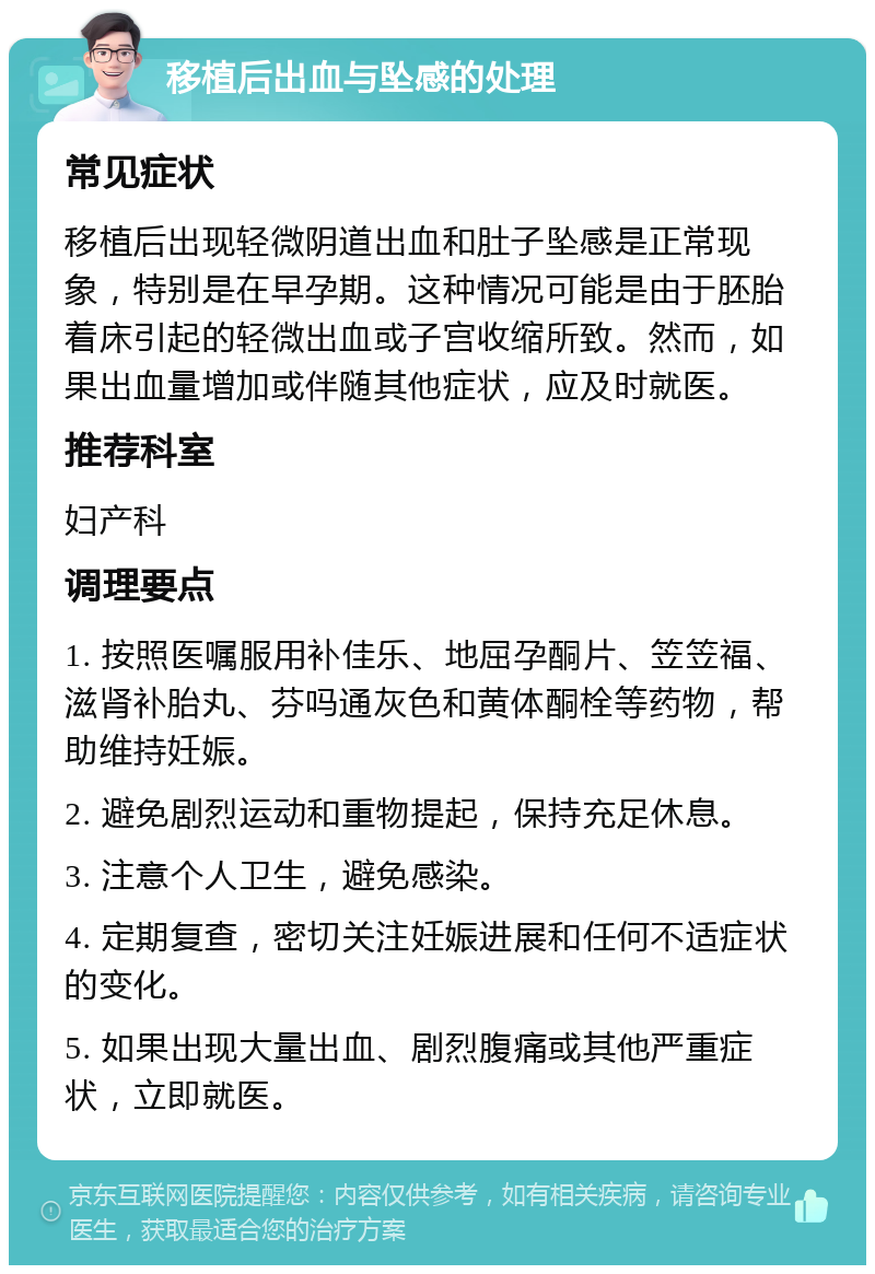 移植后出血与坠感的处理 常见症状 移植后出现轻微阴道出血和肚子坠感是正常现象，特别是在早孕期。这种情况可能是由于胚胎着床引起的轻微出血或子宫收缩所致。然而，如果出血量增加或伴随其他症状，应及时就医。 推荐科室 妇产科 调理要点 1. 按照医嘱服用补佳乐、地屈孕酮片、笠笠福、滋肾补胎丸、芬吗通灰色和黄体酮栓等药物，帮助维持妊娠。 2. 避免剧烈运动和重物提起，保持充足休息。 3. 注意个人卫生，避免感染。 4. 定期复查，密切关注妊娠进展和任何不适症状的变化。 5. 如果出现大量出血、剧烈腹痛或其他严重症状，立即就医。