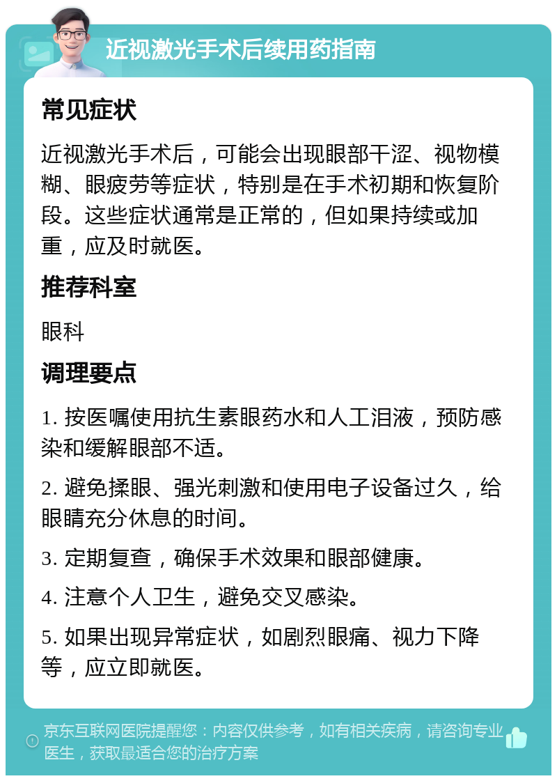 近视激光手术后续用药指南 常见症状 近视激光手术后，可能会出现眼部干涩、视物模糊、眼疲劳等症状，特别是在手术初期和恢复阶段。这些症状通常是正常的，但如果持续或加重，应及时就医。 推荐科室 眼科 调理要点 1. 按医嘱使用抗生素眼药水和人工泪液，预防感染和缓解眼部不适。 2. 避免揉眼、强光刺激和使用电子设备过久，给眼睛充分休息的时间。 3. 定期复查，确保手术效果和眼部健康。 4. 注意个人卫生，避免交叉感染。 5. 如果出现异常症状，如剧烈眼痛、视力下降等，应立即就医。