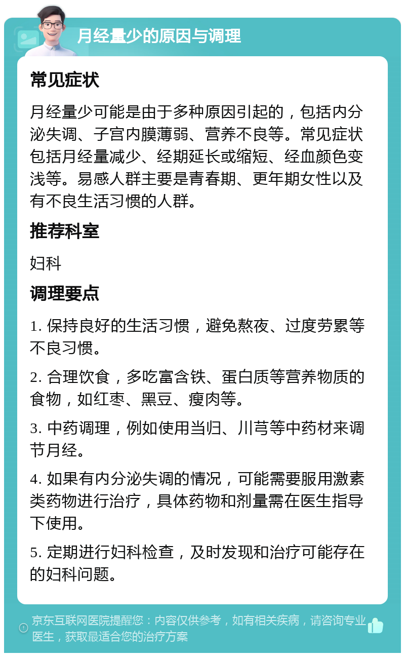 月经量少的原因与调理 常见症状 月经量少可能是由于多种原因引起的，包括内分泌失调、子宫内膜薄弱、营养不良等。常见症状包括月经量减少、经期延长或缩短、经血颜色变浅等。易感人群主要是青春期、更年期女性以及有不良生活习惯的人群。 推荐科室 妇科 调理要点 1. 保持良好的生活习惯，避免熬夜、过度劳累等不良习惯。 2. 合理饮食，多吃富含铁、蛋白质等营养物质的食物，如红枣、黑豆、瘦肉等。 3. 中药调理，例如使用当归、川芎等中药材来调节月经。 4. 如果有内分泌失调的情况，可能需要服用激素类药物进行治疗，具体药物和剂量需在医生指导下使用。 5. 定期进行妇科检查，及时发现和治疗可能存在的妇科问题。