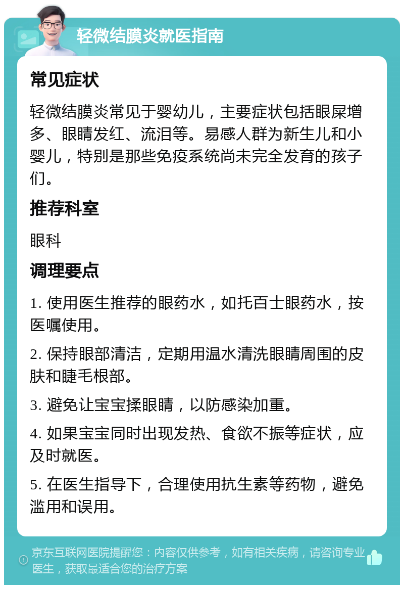 轻微结膜炎就医指南 常见症状 轻微结膜炎常见于婴幼儿，主要症状包括眼屎增多、眼睛发红、流泪等。易感人群为新生儿和小婴儿，特别是那些免疫系统尚未完全发育的孩子们。 推荐科室 眼科 调理要点 1. 使用医生推荐的眼药水，如托百士眼药水，按医嘱使用。 2. 保持眼部清洁，定期用温水清洗眼睛周围的皮肤和睫毛根部。 3. 避免让宝宝揉眼睛，以防感染加重。 4. 如果宝宝同时出现发热、食欲不振等症状，应及时就医。 5. 在医生指导下，合理使用抗生素等药物，避免滥用和误用。