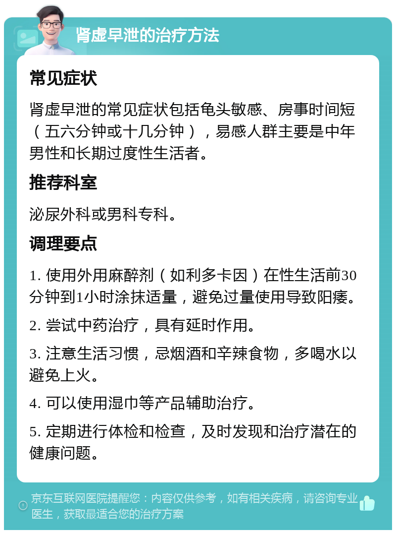 肾虚早泄的治疗方法 常见症状 肾虚早泄的常见症状包括龟头敏感、房事时间短（五六分钟或十几分钟），易感人群主要是中年男性和长期过度性生活者。 推荐科室 泌尿外科或男科专科。 调理要点 1. 使用外用麻醉剂（如利多卡因）在性生活前30分钟到1小时涂抹适量，避免过量使用导致阳痿。 2. 尝试中药治疗，具有延时作用。 3. 注意生活习惯，忌烟酒和辛辣食物，多喝水以避免上火。 4. 可以使用湿巾等产品辅助治疗。 5. 定期进行体检和检查，及时发现和治疗潜在的健康问题。