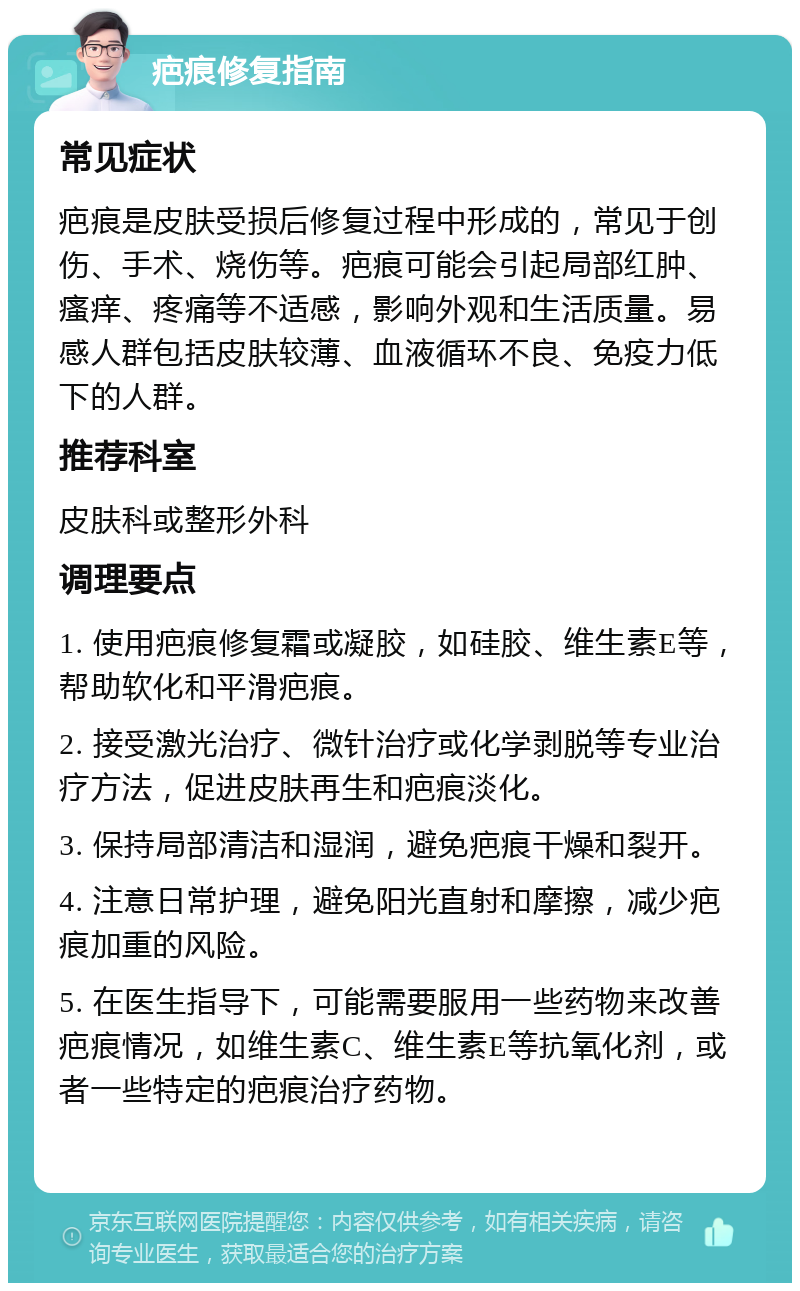 疤痕修复指南 常见症状 疤痕是皮肤受损后修复过程中形成的，常见于创伤、手术、烧伤等。疤痕可能会引起局部红肿、瘙痒、疼痛等不适感，影响外观和生活质量。易感人群包括皮肤较薄、血液循环不良、免疫力低下的人群。 推荐科室 皮肤科或整形外科 调理要点 1. 使用疤痕修复霜或凝胶，如硅胶、维生素E等，帮助软化和平滑疤痕。 2. 接受激光治疗、微针治疗或化学剥脱等专业治疗方法，促进皮肤再生和疤痕淡化。 3. 保持局部清洁和湿润，避免疤痕干燥和裂开。 4. 注意日常护理，避免阳光直射和摩擦，减少疤痕加重的风险。 5. 在医生指导下，可能需要服用一些药物来改善疤痕情况，如维生素C、维生素E等抗氧化剂，或者一些特定的疤痕治疗药物。