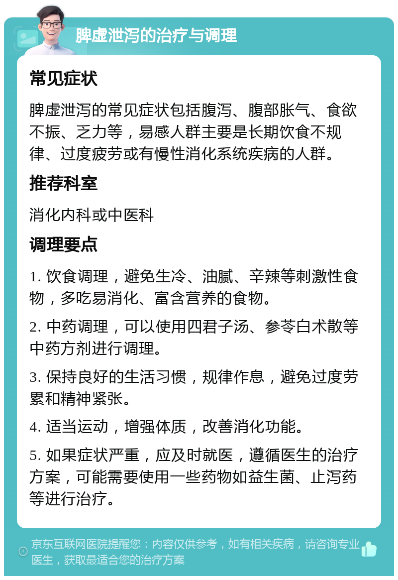 脾虚泄泻的治疗与调理 常见症状 脾虚泄泻的常见症状包括腹泻、腹部胀气、食欲不振、乏力等，易感人群主要是长期饮食不规律、过度疲劳或有慢性消化系统疾病的人群。 推荐科室 消化内科或中医科 调理要点 1. 饮食调理，避免生冷、油腻、辛辣等刺激性食物，多吃易消化、富含营养的食物。 2. 中药调理，可以使用四君子汤、参苓白术散等中药方剂进行调理。 3. 保持良好的生活习惯，规律作息，避免过度劳累和精神紧张。 4. 适当运动，增强体质，改善消化功能。 5. 如果症状严重，应及时就医，遵循医生的治疗方案，可能需要使用一些药物如益生菌、止泻药等进行治疗。