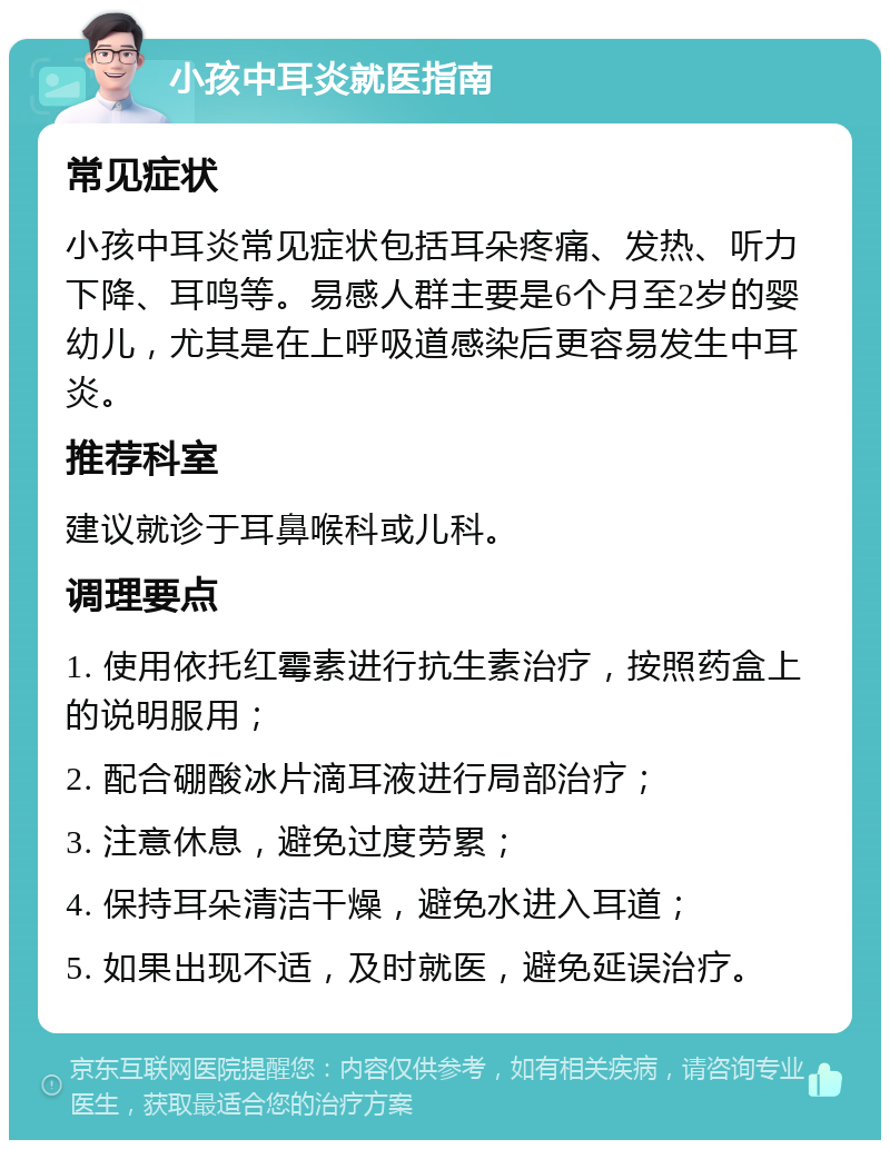 小孩中耳炎就医指南 常见症状 小孩中耳炎常见症状包括耳朵疼痛、发热、听力下降、耳鸣等。易感人群主要是6个月至2岁的婴幼儿，尤其是在上呼吸道感染后更容易发生中耳炎。 推荐科室 建议就诊于耳鼻喉科或儿科。 调理要点 1. 使用依托红霉素进行抗生素治疗，按照药盒上的说明服用； 2. 配合硼酸冰片滴耳液进行局部治疗； 3. 注意休息，避免过度劳累； 4. 保持耳朵清洁干燥，避免水进入耳道； 5. 如果出现不适，及时就医，避免延误治疗。