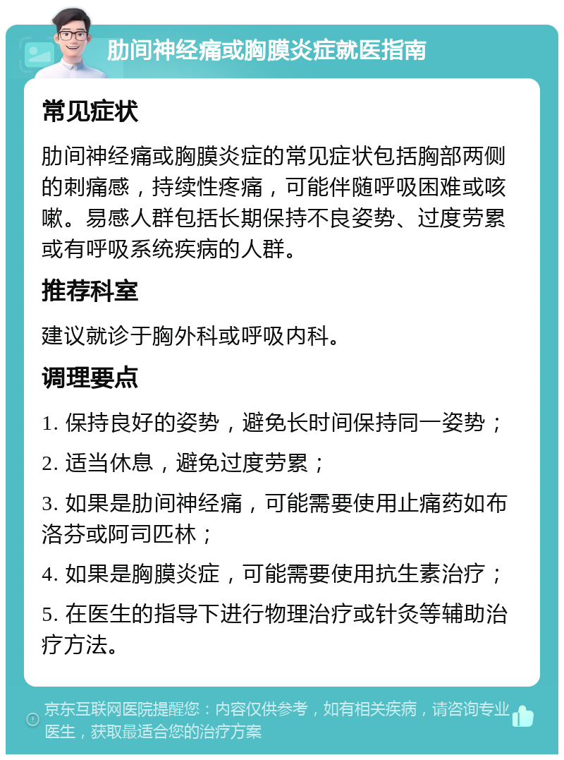 肋间神经痛或胸膜炎症就医指南 常见症状 肋间神经痛或胸膜炎症的常见症状包括胸部两侧的刺痛感，持续性疼痛，可能伴随呼吸困难或咳嗽。易感人群包括长期保持不良姿势、过度劳累或有呼吸系统疾病的人群。 推荐科室 建议就诊于胸外科或呼吸内科。 调理要点 1. 保持良好的姿势，避免长时间保持同一姿势； 2. 适当休息，避免过度劳累； 3. 如果是肋间神经痛，可能需要使用止痛药如布洛芬或阿司匹林； 4. 如果是胸膜炎症，可能需要使用抗生素治疗； 5. 在医生的指导下进行物理治疗或针灸等辅助治疗方法。