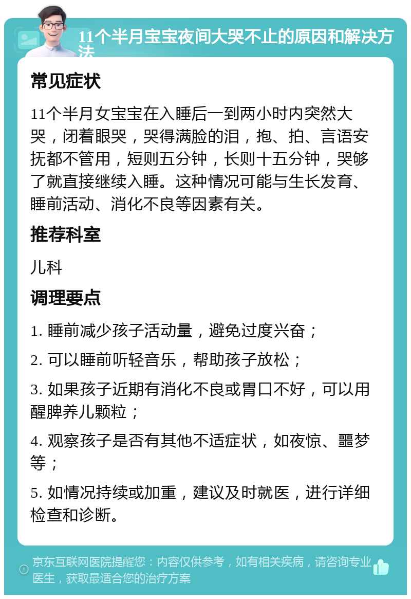 11个半月宝宝夜间大哭不止的原因和解决方法 常见症状 11个半月女宝宝在入睡后一到两小时内突然大哭，闭着眼哭，哭得满脸的泪，抱、拍、言语安抚都不管用，短则五分钟，长则十五分钟，哭够了就直接继续入睡。这种情况可能与生长发育、睡前活动、消化不良等因素有关。 推荐科室 儿科 调理要点 1. 睡前减少孩子活动量，避免过度兴奋； 2. 可以睡前听轻音乐，帮助孩子放松； 3. 如果孩子近期有消化不良或胃口不好，可以用醒脾养儿颗粒； 4. 观察孩子是否有其他不适症状，如夜惊、噩梦等； 5. 如情况持续或加重，建议及时就医，进行详细检查和诊断。