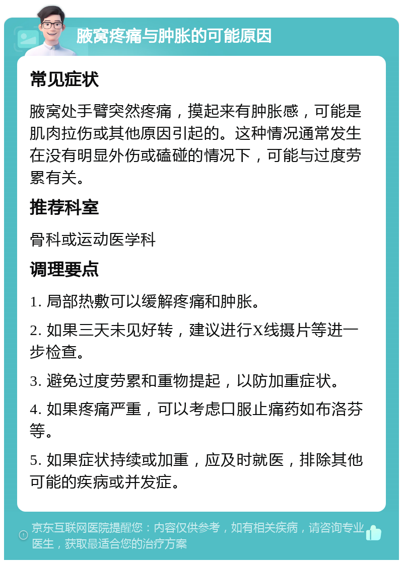 腋窝疼痛与肿胀的可能原因 常见症状 腋窝处手臂突然疼痛，摸起来有肿胀感，可能是肌肉拉伤或其他原因引起的。这种情况通常发生在没有明显外伤或磕碰的情况下，可能与过度劳累有关。 推荐科室 骨科或运动医学科 调理要点 1. 局部热敷可以缓解疼痛和肿胀。 2. 如果三天未见好转，建议进行X线摄片等进一步检查。 3. 避免过度劳累和重物提起，以防加重症状。 4. 如果疼痛严重，可以考虑口服止痛药如布洛芬等。 5. 如果症状持续或加重，应及时就医，排除其他可能的疾病或并发症。