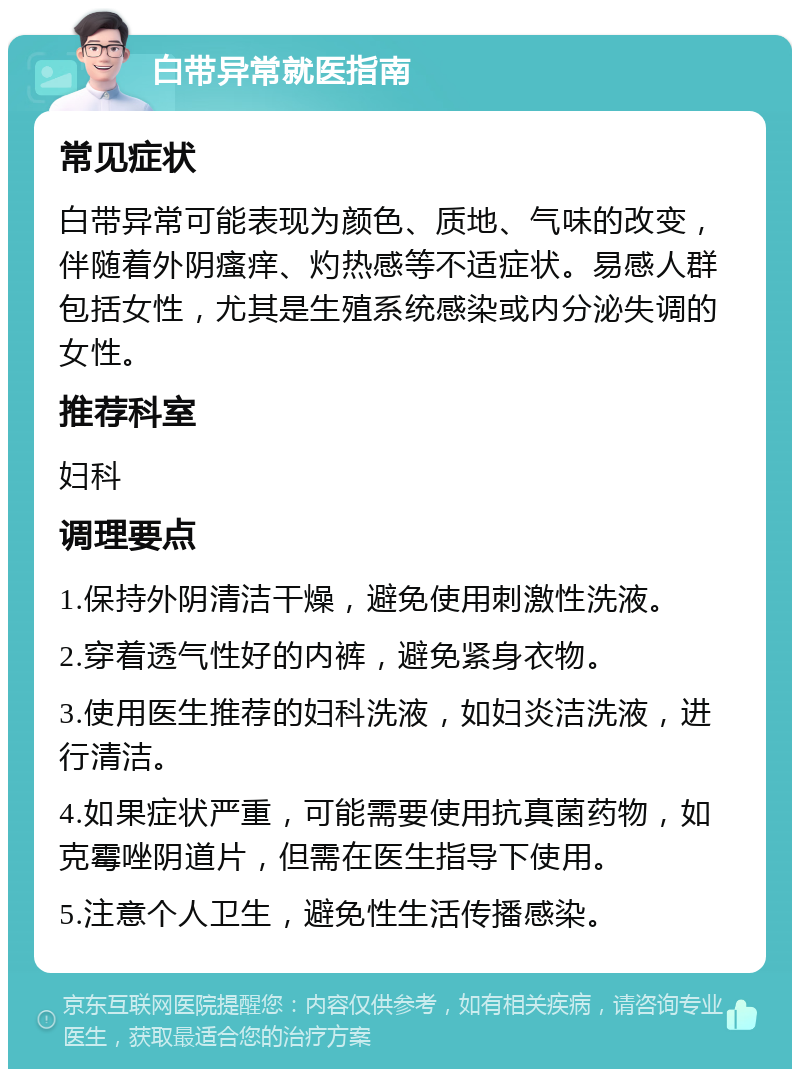 白带异常就医指南 常见症状 白带异常可能表现为颜色、质地、气味的改变，伴随着外阴瘙痒、灼热感等不适症状。易感人群包括女性，尤其是生殖系统感染或内分泌失调的女性。 推荐科室 妇科 调理要点 1.保持外阴清洁干燥，避免使用刺激性洗液。 2.穿着透气性好的内裤，避免紧身衣物。 3.使用医生推荐的妇科洗液，如妇炎洁洗液，进行清洁。 4.如果症状严重，可能需要使用抗真菌药物，如克霉唑阴道片，但需在医生指导下使用。 5.注意个人卫生，避免性生活传播感染。