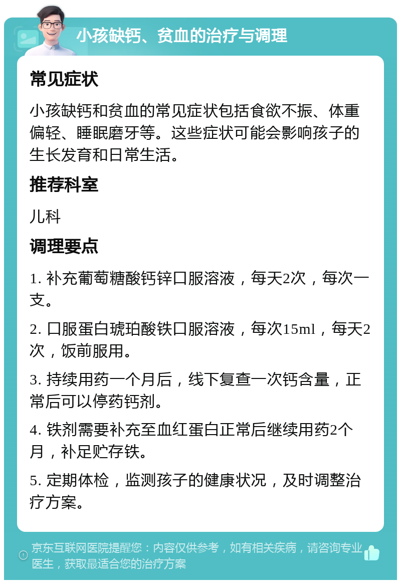 小孩缺钙、贫血的治疗与调理 常见症状 小孩缺钙和贫血的常见症状包括食欲不振、体重偏轻、睡眠磨牙等。这些症状可能会影响孩子的生长发育和日常生活。 推荐科室 儿科 调理要点 1. 补充葡萄糖酸钙锌口服溶液，每天2次，每次一支。 2. 口服蛋白琥珀酸铁口服溶液，每次15ml，每天2次，饭前服用。 3. 持续用药一个月后，线下复查一次钙含量，正常后可以停药钙剂。 4. 铁剂需要补充至血红蛋白正常后继续用药2个月，补足贮存铁。 5. 定期体检，监测孩子的健康状况，及时调整治疗方案。