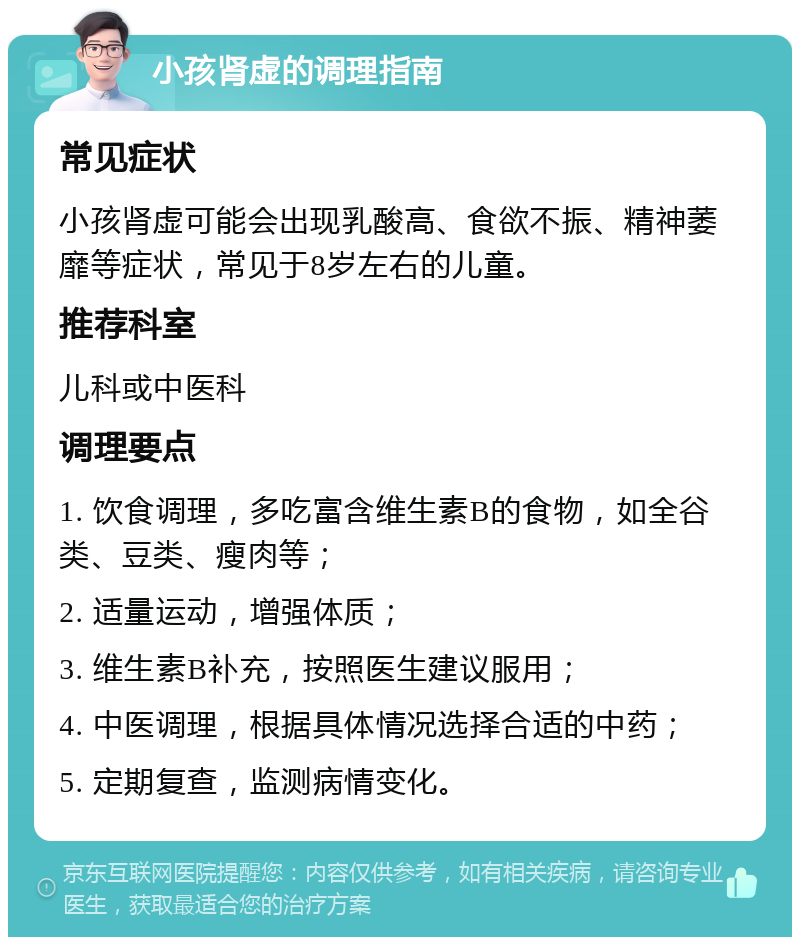 小孩肾虚的调理指南 常见症状 小孩肾虚可能会出现乳酸高、食欲不振、精神萎靡等症状，常见于8岁左右的儿童。 推荐科室 儿科或中医科 调理要点 1. 饮食调理，多吃富含维生素B的食物，如全谷类、豆类、瘦肉等； 2. 适量运动，增强体质； 3. 维生素B补充，按照医生建议服用； 4. 中医调理，根据具体情况选择合适的中药； 5. 定期复查，监测病情变化。