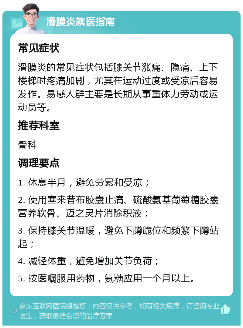 滑膜炎就医指南 常见症状 滑膜炎的常见症状包括膝关节涨痛、隐痛、上下楼梯时疼痛加剧，尤其在运动过度或受凉后容易发作。易感人群主要是长期从事重体力劳动或运动员等。 推荐科室 骨科 调理要点 1. 休息半月，避免劳累和受凉； 2. 使用塞来昔布胶囊止痛、硫酸氨基葡萄糖胶囊营养软骨、迈之灵片消除积液； 3. 保持膝关节温暖，避免下蹲跪位和频繁下蹲站起； 4. 减轻体重，避免增加关节负荷； 5. 按医嘱服用药物，氨糖应用一个月以上。