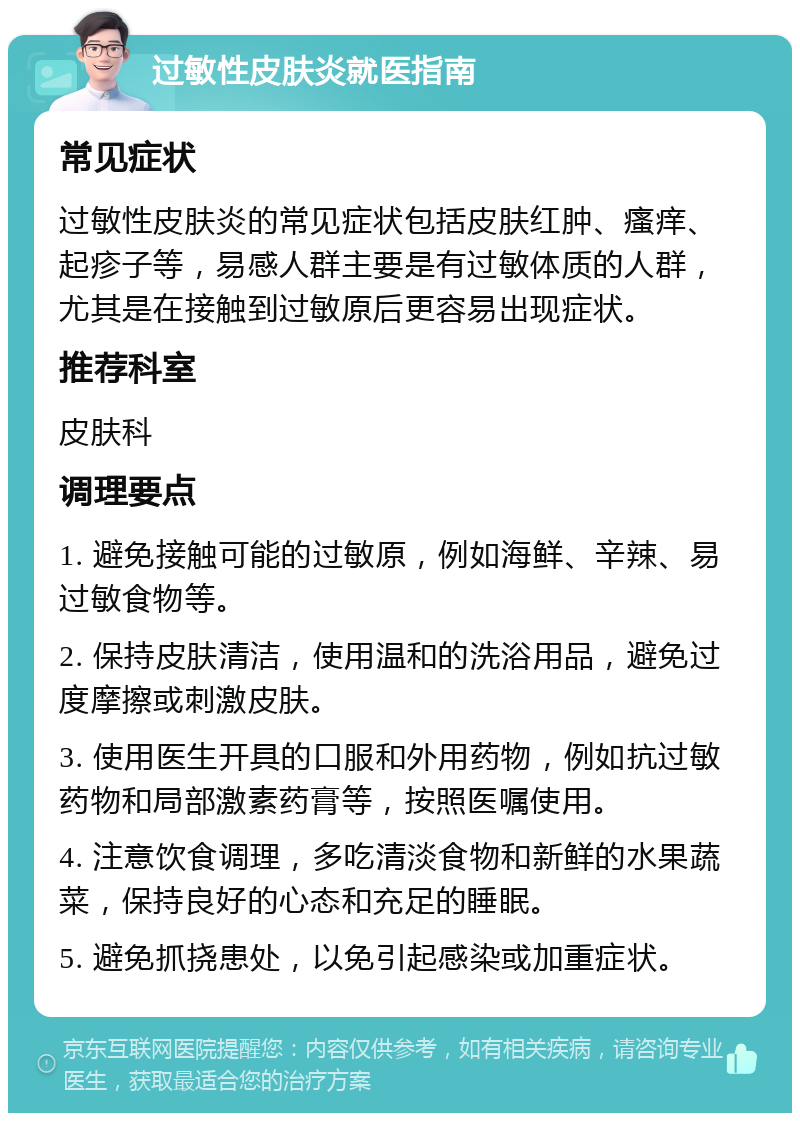 过敏性皮肤炎就医指南 常见症状 过敏性皮肤炎的常见症状包括皮肤红肿、瘙痒、起疹子等，易感人群主要是有过敏体质的人群，尤其是在接触到过敏原后更容易出现症状。 推荐科室 皮肤科 调理要点 1. 避免接触可能的过敏原，例如海鲜、辛辣、易过敏食物等。 2. 保持皮肤清洁，使用温和的洗浴用品，避免过度摩擦或刺激皮肤。 3. 使用医生开具的口服和外用药物，例如抗过敏药物和局部激素药膏等，按照医嘱使用。 4. 注意饮食调理，多吃清淡食物和新鲜的水果蔬菜，保持良好的心态和充足的睡眠。 5. 避免抓挠患处，以免引起感染或加重症状。