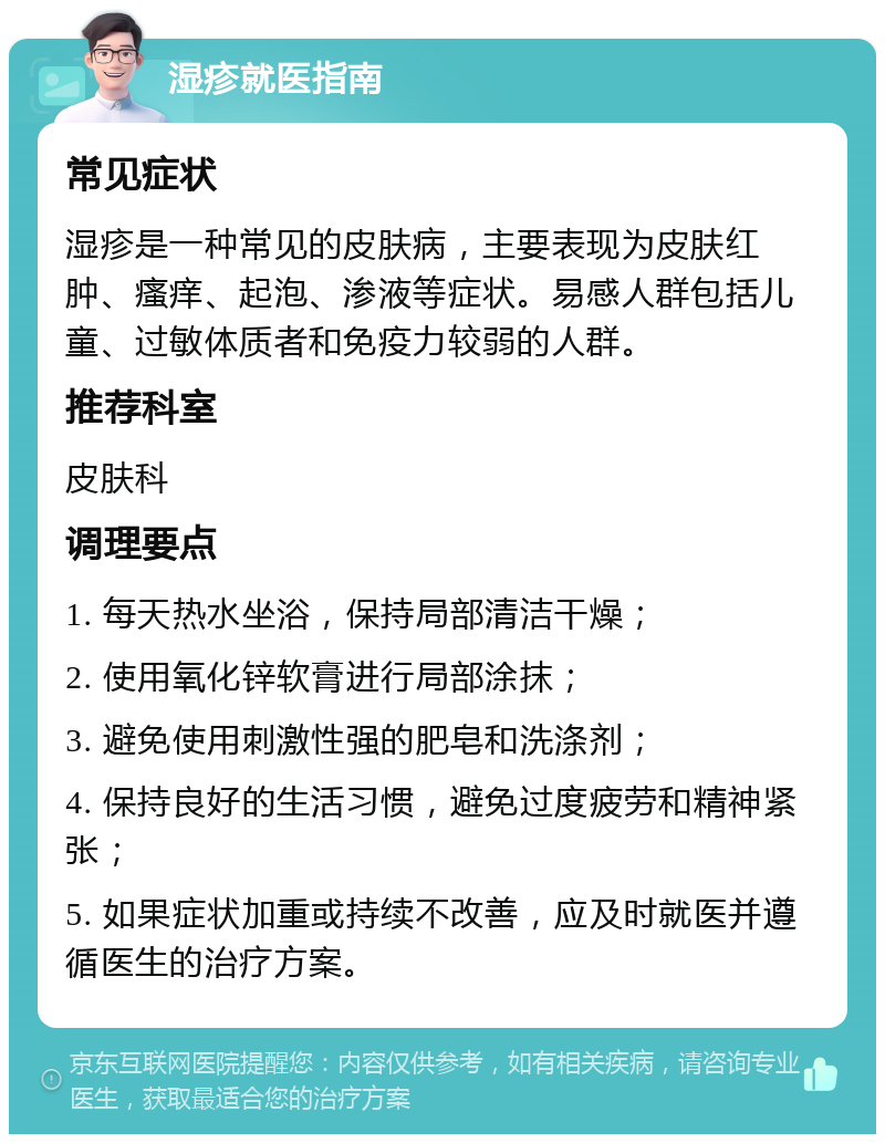 湿疹就医指南 常见症状 湿疹是一种常见的皮肤病，主要表现为皮肤红肿、瘙痒、起泡、渗液等症状。易感人群包括儿童、过敏体质者和免疫力较弱的人群。 推荐科室 皮肤科 调理要点 1. 每天热水坐浴，保持局部清洁干燥； 2. 使用氧化锌软膏进行局部涂抹； 3. 避免使用刺激性强的肥皂和洗涤剂； 4. 保持良好的生活习惯，避免过度疲劳和精神紧张； 5. 如果症状加重或持续不改善，应及时就医并遵循医生的治疗方案。