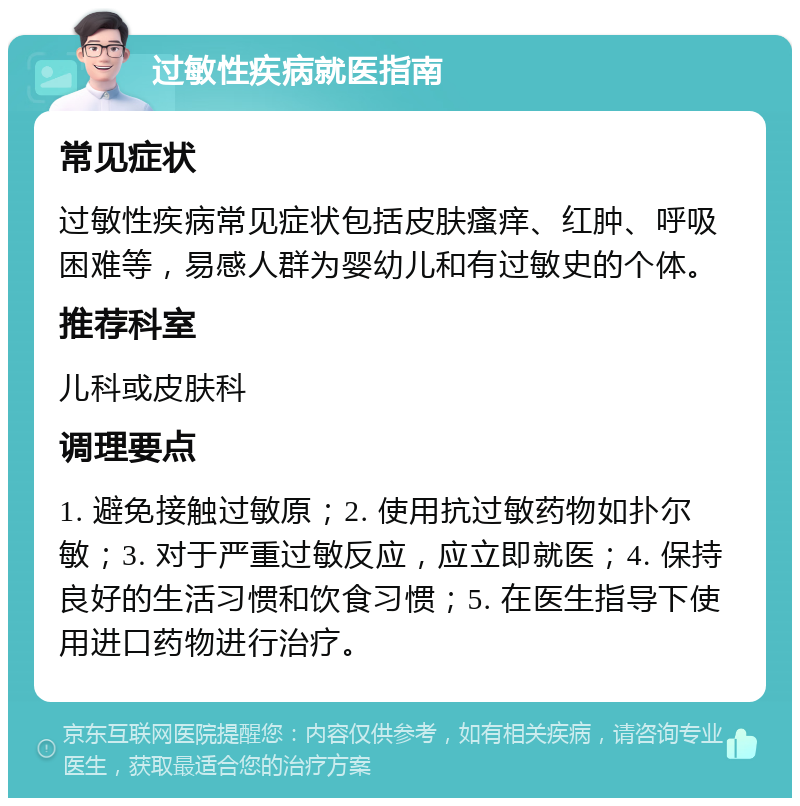 过敏性疾病就医指南 常见症状 过敏性疾病常见症状包括皮肤瘙痒、红肿、呼吸困难等，易感人群为婴幼儿和有过敏史的个体。 推荐科室 儿科或皮肤科 调理要点 1. 避免接触过敏原；2. 使用抗过敏药物如扑尔敏；3. 对于严重过敏反应，应立即就医；4. 保持良好的生活习惯和饮食习惯；5. 在医生指导下使用进口药物进行治疗。