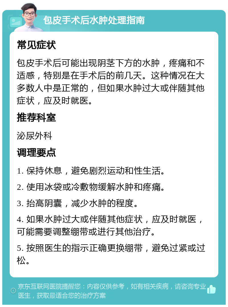 包皮手术后水肿处理指南 常见症状 包皮手术后可能出现阴茎下方的水肿，疼痛和不适感，特别是在手术后的前几天。这种情况在大多数人中是正常的，但如果水肿过大或伴随其他症状，应及时就医。 推荐科室 泌尿外科 调理要点 1. 保持休息，避免剧烈运动和性生活。 2. 使用冰袋或冷敷物缓解水肿和疼痛。 3. 抬高阴囊，减少水肿的程度。 4. 如果水肿过大或伴随其他症状，应及时就医，可能需要调整绷带或进行其他治疗。 5. 按照医生的指示正确更换绷带，避免过紧或过松。