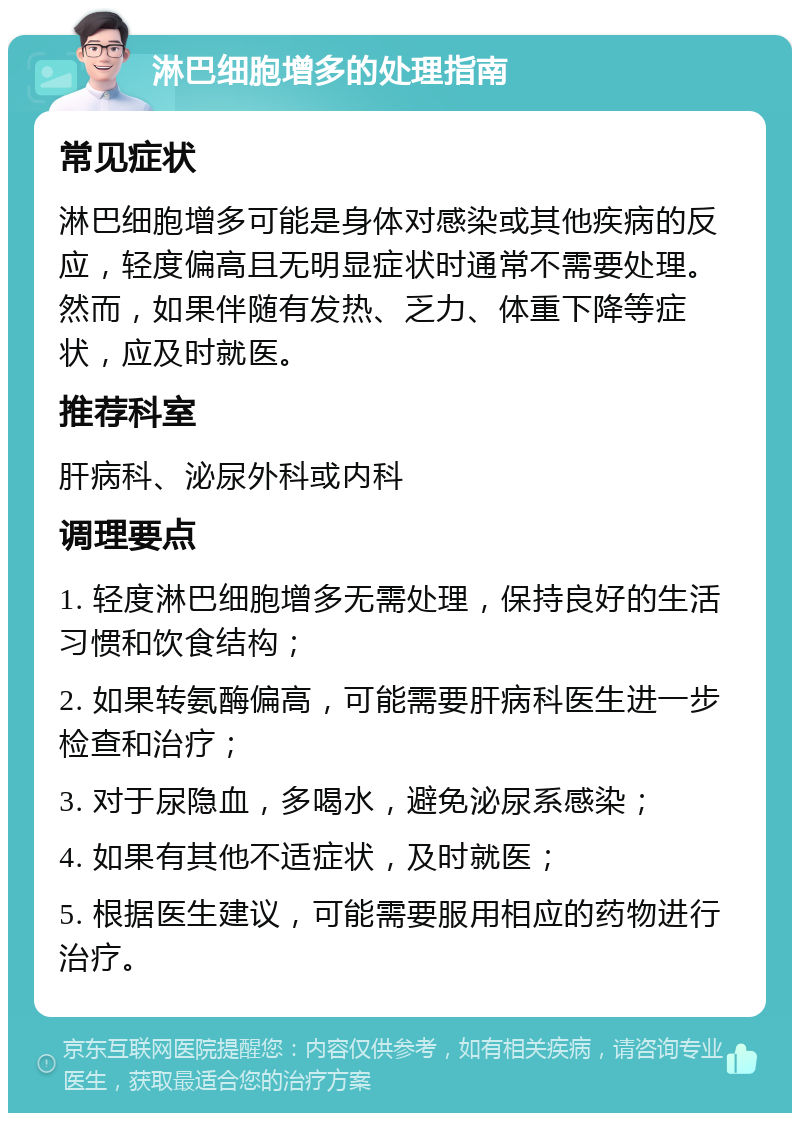 淋巴细胞增多的处理指南 常见症状 淋巴细胞增多可能是身体对感染或其他疾病的反应，轻度偏高且无明显症状时通常不需要处理。然而，如果伴随有发热、乏力、体重下降等症状，应及时就医。 推荐科室 肝病科、泌尿外科或内科 调理要点 1. 轻度淋巴细胞增多无需处理，保持良好的生活习惯和饮食结构； 2. 如果转氨酶偏高，可能需要肝病科医生进一步检查和治疗； 3. 对于尿隐血，多喝水，避免泌尿系感染； 4. 如果有其他不适症状，及时就医； 5. 根据医生建议，可能需要服用相应的药物进行治疗。