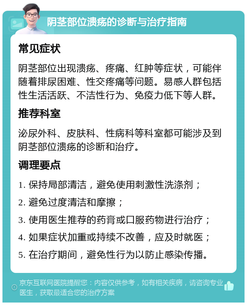 阴茎部位溃疡的诊断与治疗指南 常见症状 阴茎部位出现溃疡、疼痛、红肿等症状，可能伴随着排尿困难、性交疼痛等问题。易感人群包括性生活活跃、不洁性行为、免疫力低下等人群。 推荐科室 泌尿外科、皮肤科、性病科等科室都可能涉及到阴茎部位溃疡的诊断和治疗。 调理要点 1. 保持局部清洁，避免使用刺激性洗涤剂； 2. 避免过度清洁和摩擦； 3. 使用医生推荐的药膏或口服药物进行治疗； 4. 如果症状加重或持续不改善，应及时就医； 5. 在治疗期间，避免性行为以防止感染传播。