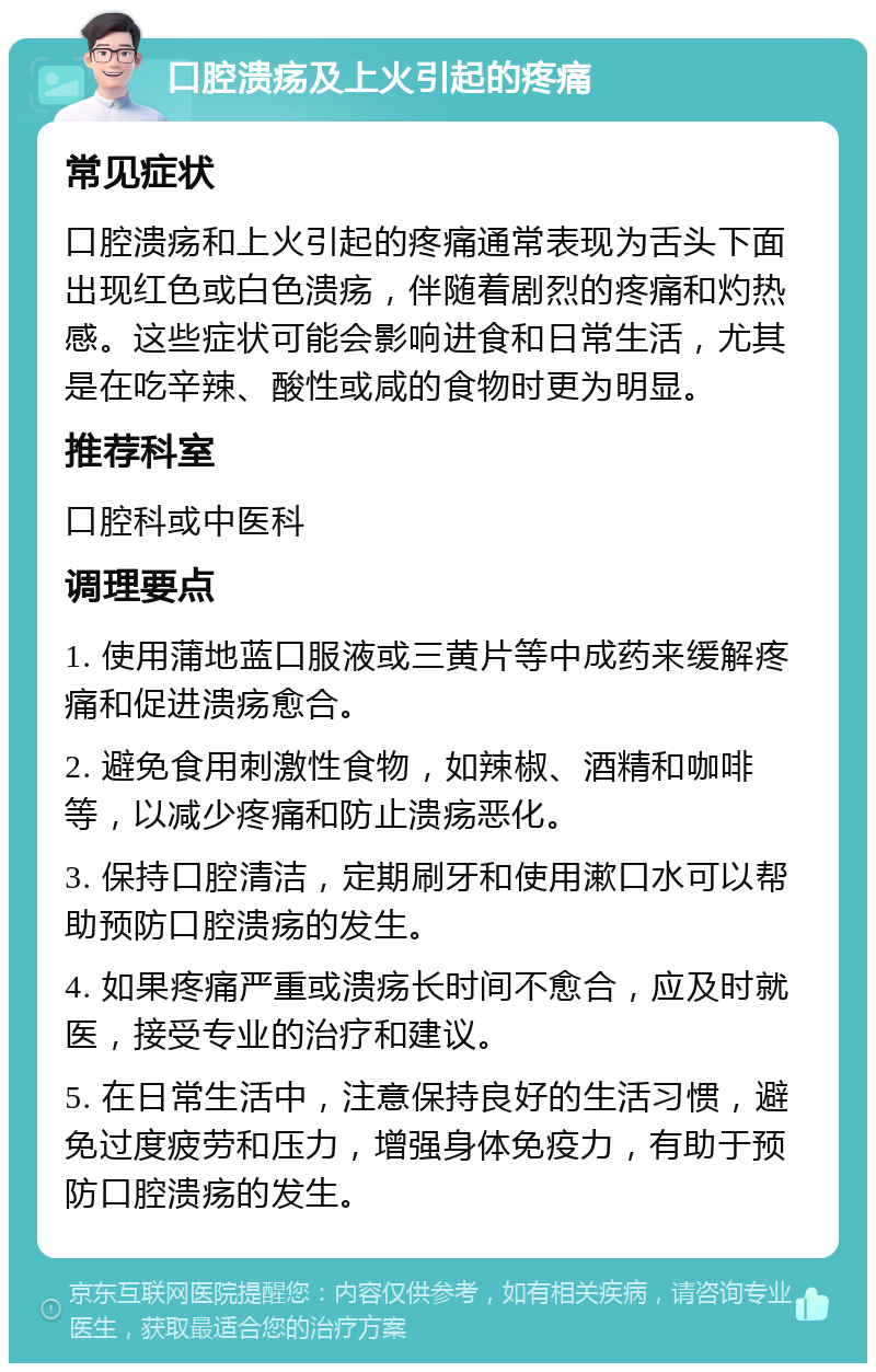 口腔溃疡及上火引起的疼痛 常见症状 口腔溃疡和上火引起的疼痛通常表现为舌头下面出现红色或白色溃疡，伴随着剧烈的疼痛和灼热感。这些症状可能会影响进食和日常生活，尤其是在吃辛辣、酸性或咸的食物时更为明显。 推荐科室 口腔科或中医科 调理要点 1. 使用蒲地蓝口服液或三黄片等中成药来缓解疼痛和促进溃疡愈合。 2. 避免食用刺激性食物，如辣椒、酒精和咖啡等，以减少疼痛和防止溃疡恶化。 3. 保持口腔清洁，定期刷牙和使用漱口水可以帮助预防口腔溃疡的发生。 4. 如果疼痛严重或溃疡长时间不愈合，应及时就医，接受专业的治疗和建议。 5. 在日常生活中，注意保持良好的生活习惯，避免过度疲劳和压力，增强身体免疫力，有助于预防口腔溃疡的发生。