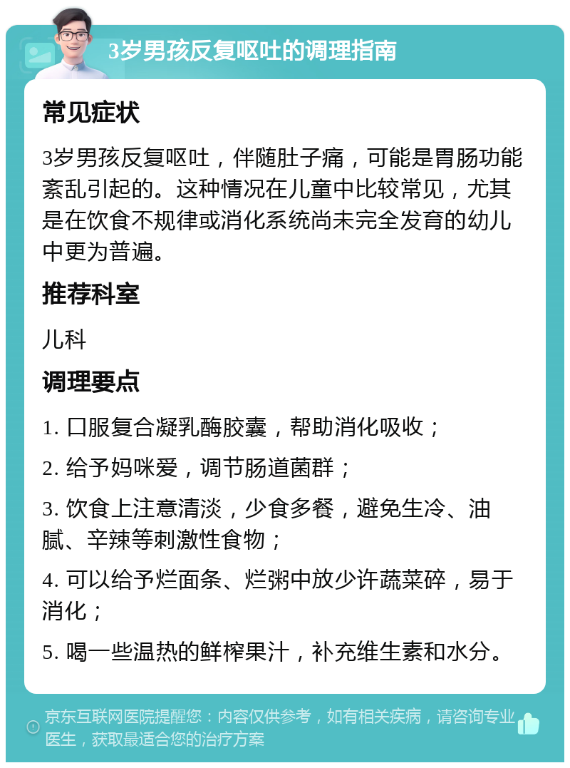 3岁男孩反复呕吐的调理指南 常见症状 3岁男孩反复呕吐，伴随肚子痛，可能是胃肠功能紊乱引起的。这种情况在儿童中比较常见，尤其是在饮食不规律或消化系统尚未完全发育的幼儿中更为普遍。 推荐科室 儿科 调理要点 1. 口服复合凝乳酶胶囊，帮助消化吸收； 2. 给予妈咪爱，调节肠道菌群； 3. 饮食上注意清淡，少食多餐，避免生冷、油腻、辛辣等刺激性食物； 4. 可以给予烂面条、烂粥中放少许蔬菜碎，易于消化； 5. 喝一些温热的鲜榨果汁，补充维生素和水分。