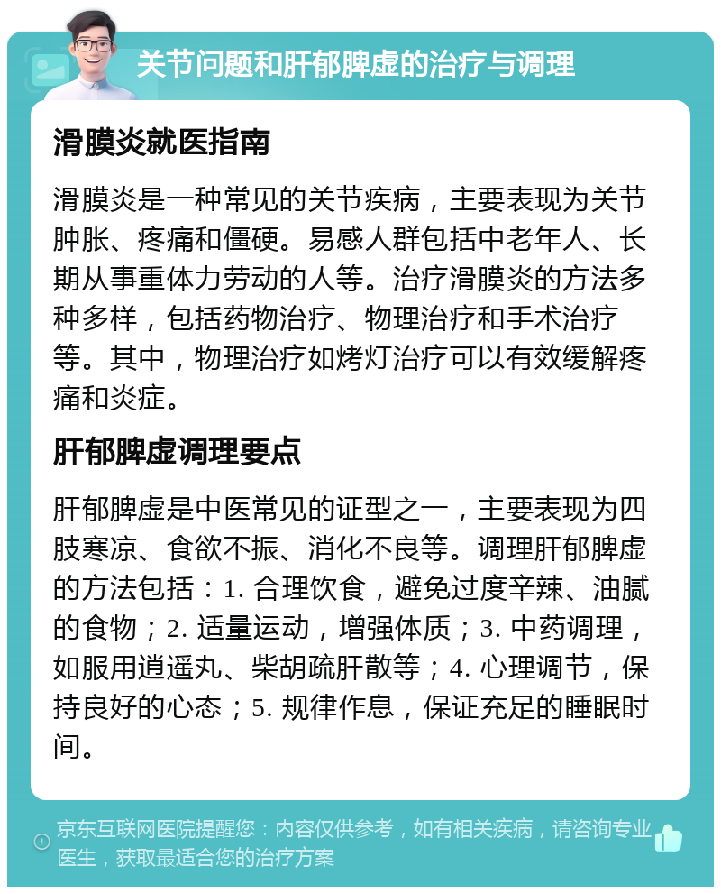 关节问题和肝郁脾虚的治疗与调理 滑膜炎就医指南 滑膜炎是一种常见的关节疾病，主要表现为关节肿胀、疼痛和僵硬。易感人群包括中老年人、长期从事重体力劳动的人等。治疗滑膜炎的方法多种多样，包括药物治疗、物理治疗和手术治疗等。其中，物理治疗如烤灯治疗可以有效缓解疼痛和炎症。 肝郁脾虚调理要点 肝郁脾虚是中医常见的证型之一，主要表现为四肢寒凉、食欲不振、消化不良等。调理肝郁脾虚的方法包括：1. 合理饮食，避免过度辛辣、油腻的食物；2. 适量运动，增强体质；3. 中药调理，如服用逍遥丸、柴胡疏肝散等；4. 心理调节，保持良好的心态；5. 规律作息，保证充足的睡眠时间。