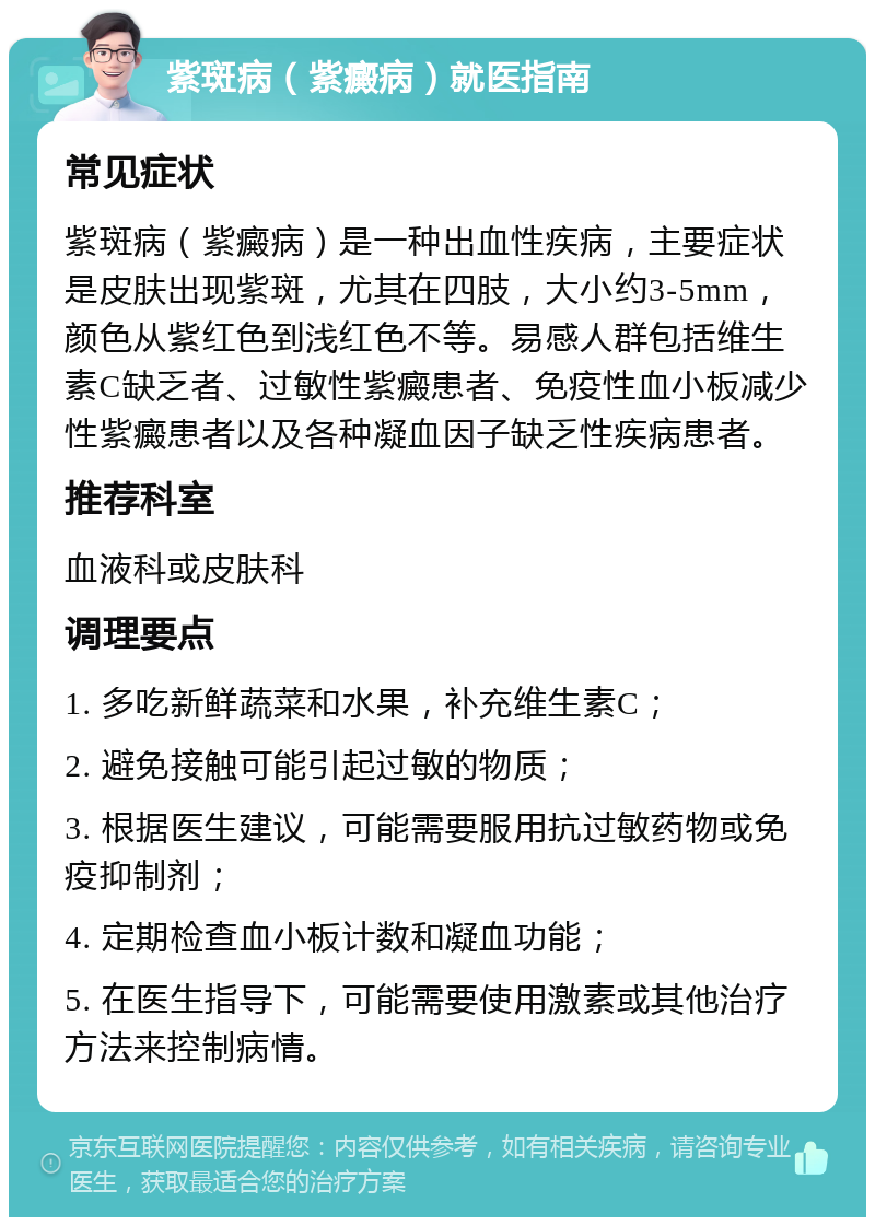 紫斑病（紫癜病）就医指南 常见症状 紫斑病（紫癜病）是一种出血性疾病，主要症状是皮肤出现紫斑，尤其在四肢，大小约3-5mm，颜色从紫红色到浅红色不等。易感人群包括维生素C缺乏者、过敏性紫癜患者、免疫性血小板减少性紫癜患者以及各种凝血因子缺乏性疾病患者。 推荐科室 血液科或皮肤科 调理要点 1. 多吃新鲜蔬菜和水果，补充维生素C； 2. 避免接触可能引起过敏的物质； 3. 根据医生建议，可能需要服用抗过敏药物或免疫抑制剂； 4. 定期检查血小板计数和凝血功能； 5. 在医生指导下，可能需要使用激素或其他治疗方法来控制病情。