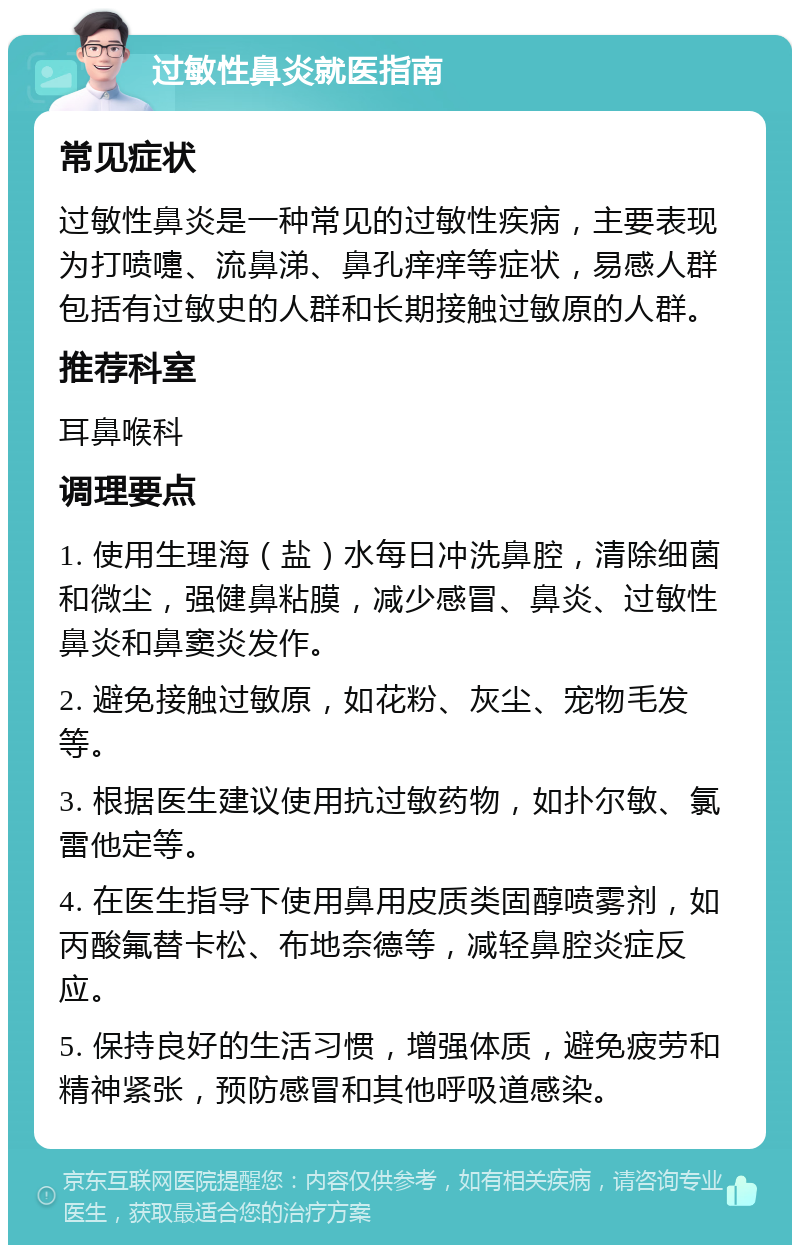 过敏性鼻炎就医指南 常见症状 过敏性鼻炎是一种常见的过敏性疾病，主要表现为打喷嚏、流鼻涕、鼻孔痒痒等症状，易感人群包括有过敏史的人群和长期接触过敏原的人群。 推荐科室 耳鼻喉科 调理要点 1. 使用生理海（盐）水每日冲洗鼻腔，清除细菌和微尘，强健鼻粘膜，减少感冒、鼻炎、过敏性鼻炎和鼻窦炎发作。 2. 避免接触过敏原，如花粉、灰尘、宠物毛发等。 3. 根据医生建议使用抗过敏药物，如扑尔敏、氯雷他定等。 4. 在医生指导下使用鼻用皮质类固醇喷雾剂，如丙酸氟替卡松、布地奈德等，减轻鼻腔炎症反应。 5. 保持良好的生活习惯，增强体质，避免疲劳和精神紧张，预防感冒和其他呼吸道感染。