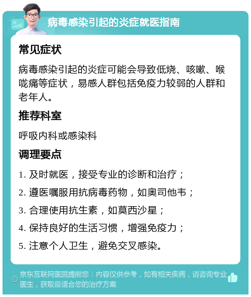 病毒感染引起的炎症就医指南 常见症状 病毒感染引起的炎症可能会导致低烧、咳嗽、喉咙痛等症状，易感人群包括免疫力较弱的人群和老年人。 推荐科室 呼吸内科或感染科 调理要点 1. 及时就医，接受专业的诊断和治疗； 2. 遵医嘱服用抗病毒药物，如奥司他韦； 3. 合理使用抗生素，如莫西沙星； 4. 保持良好的生活习惯，增强免疫力； 5. 注意个人卫生，避免交叉感染。