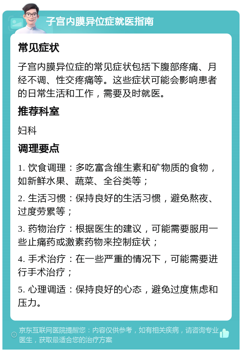 子宫内膜异位症就医指南 常见症状 子宫内膜异位症的常见症状包括下腹部疼痛、月经不调、性交疼痛等。这些症状可能会影响患者的日常生活和工作，需要及时就医。 推荐科室 妇科 调理要点 1. 饮食调理：多吃富含维生素和矿物质的食物，如新鲜水果、蔬菜、全谷类等； 2. 生活习惯：保持良好的生活习惯，避免熬夜、过度劳累等； 3. 药物治疗：根据医生的建议，可能需要服用一些止痛药或激素药物来控制症状； 4. 手术治疗：在一些严重的情况下，可能需要进行手术治疗； 5. 心理调适：保持良好的心态，避免过度焦虑和压力。