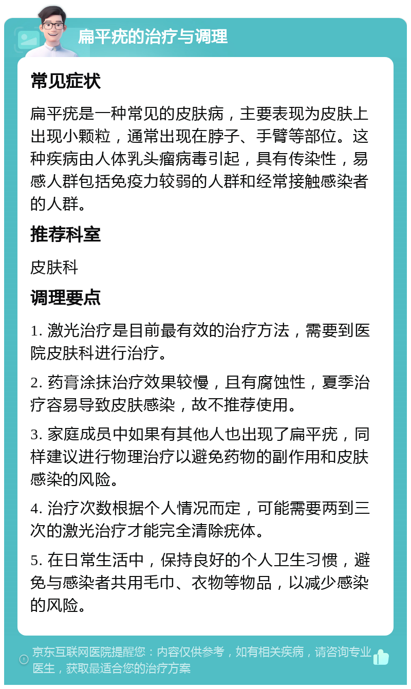 扁平疣的治疗与调理 常见症状 扁平疣是一种常见的皮肤病，主要表现为皮肤上出现小颗粒，通常出现在脖子、手臂等部位。这种疾病由人体乳头瘤病毒引起，具有传染性，易感人群包括免疫力较弱的人群和经常接触感染者的人群。 推荐科室 皮肤科 调理要点 1. 激光治疗是目前最有效的治疗方法，需要到医院皮肤科进行治疗。 2. 药膏涂抹治疗效果较慢，且有腐蚀性，夏季治疗容易导致皮肤感染，故不推荐使用。 3. 家庭成员中如果有其他人也出现了扁平疣，同样建议进行物理治疗以避免药物的副作用和皮肤感染的风险。 4. 治疗次数根据个人情况而定，可能需要两到三次的激光治疗才能完全清除疣体。 5. 在日常生活中，保持良好的个人卫生习惯，避免与感染者共用毛巾、衣物等物品，以减少感染的风险。