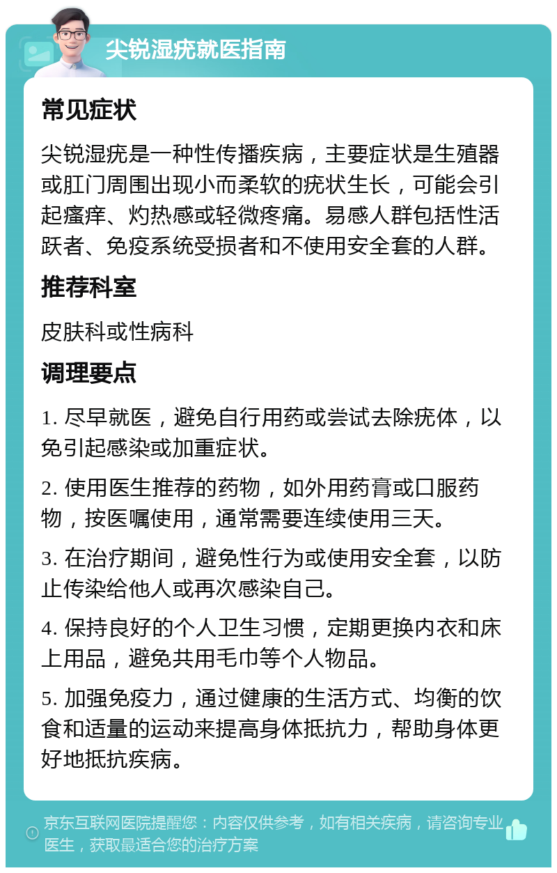 尖锐湿疣就医指南 常见症状 尖锐湿疣是一种性传播疾病，主要症状是生殖器或肛门周围出现小而柔软的疣状生长，可能会引起瘙痒、灼热感或轻微疼痛。易感人群包括性活跃者、免疫系统受损者和不使用安全套的人群。 推荐科室 皮肤科或性病科 调理要点 1. 尽早就医，避免自行用药或尝试去除疣体，以免引起感染或加重症状。 2. 使用医生推荐的药物，如外用药膏或口服药物，按医嘱使用，通常需要连续使用三天。 3. 在治疗期间，避免性行为或使用安全套，以防止传染给他人或再次感染自己。 4. 保持良好的个人卫生习惯，定期更换内衣和床上用品，避免共用毛巾等个人物品。 5. 加强免疫力，通过健康的生活方式、均衡的饮食和适量的运动来提高身体抵抗力，帮助身体更好地抵抗疾病。