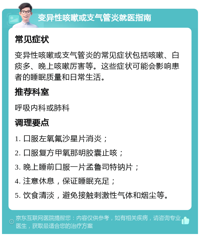 变异性咳嗽或支气管炎就医指南 常见症状 变异性咳嗽或支气管炎的常见症状包括咳嗽、白痰多、晚上咳嗽厉害等。这些症状可能会影响患者的睡眠质量和日常生活。 推荐科室 呼吸内科或肺科 调理要点 1. 口服左氧氟沙星片消炎； 2. 口服复方甲氧那明胶囊止咳； 3. 晚上睡前口服一片孟鲁司特钠片； 4. 注意休息，保证睡眠充足； 5. 饮食清淡，避免接触刺激性气体和烟尘等。