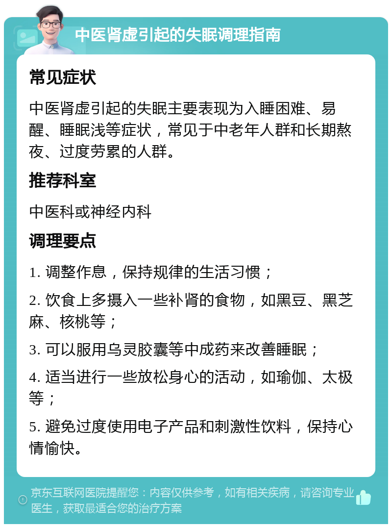 中医肾虚引起的失眠调理指南 常见症状 中医肾虚引起的失眠主要表现为入睡困难、易醒、睡眠浅等症状，常见于中老年人群和长期熬夜、过度劳累的人群。 推荐科室 中医科或神经内科 调理要点 1. 调整作息，保持规律的生活习惯； 2. 饮食上多摄入一些补肾的食物，如黑豆、黑芝麻、核桃等； 3. 可以服用乌灵胶囊等中成药来改善睡眠； 4. 适当进行一些放松身心的活动，如瑜伽、太极等； 5. 避免过度使用电子产品和刺激性饮料，保持心情愉快。