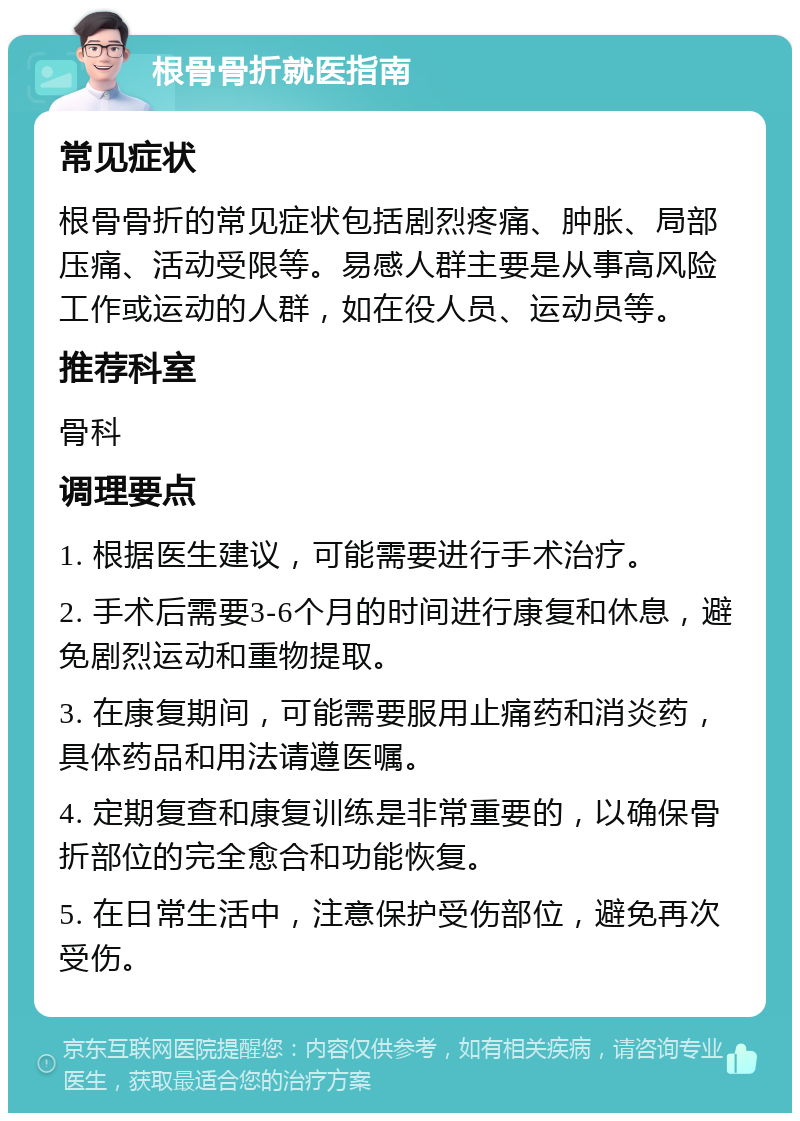 根骨骨折就医指南 常见症状 根骨骨折的常见症状包括剧烈疼痛、肿胀、局部压痛、活动受限等。易感人群主要是从事高风险工作或运动的人群，如在役人员、运动员等。 推荐科室 骨科 调理要点 1. 根据医生建议，可能需要进行手术治疗。 2. 手术后需要3-6个月的时间进行康复和休息，避免剧烈运动和重物提取。 3. 在康复期间，可能需要服用止痛药和消炎药，具体药品和用法请遵医嘱。 4. 定期复查和康复训练是非常重要的，以确保骨折部位的完全愈合和功能恢复。 5. 在日常生活中，注意保护受伤部位，避免再次受伤。