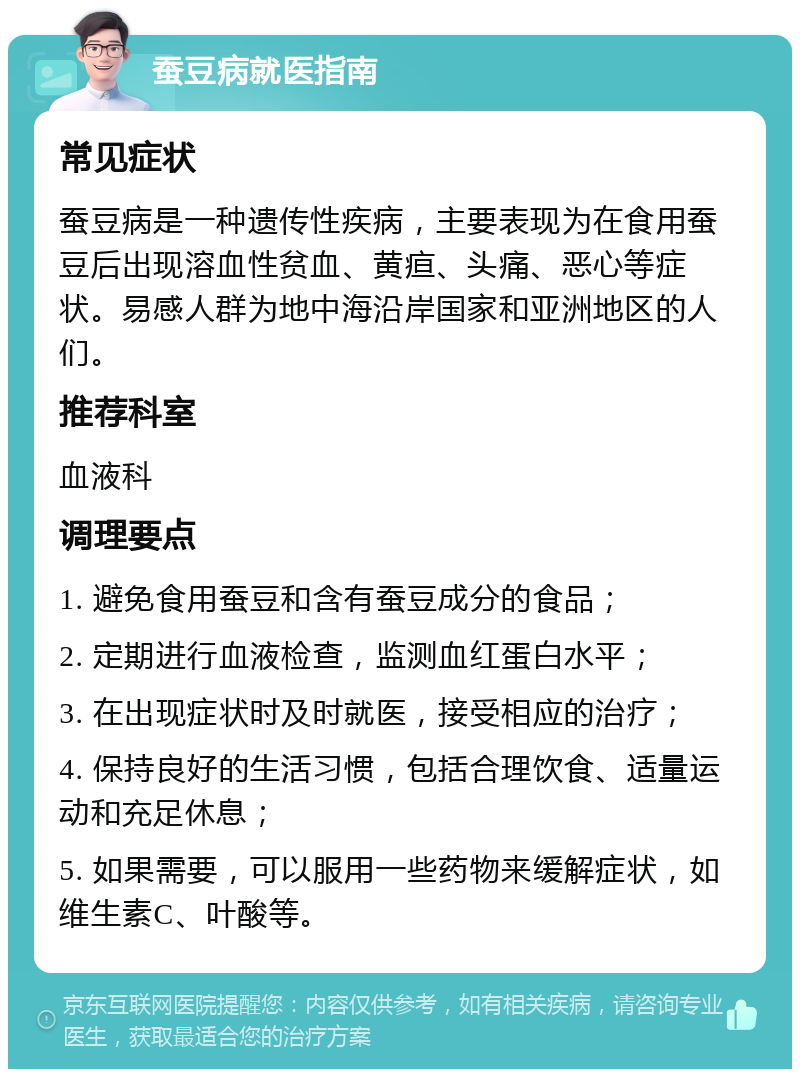 蚕豆病就医指南 常见症状 蚕豆病是一种遗传性疾病，主要表现为在食用蚕豆后出现溶血性贫血、黄疸、头痛、恶心等症状。易感人群为地中海沿岸国家和亚洲地区的人们。 推荐科室 血液科 调理要点 1. 避免食用蚕豆和含有蚕豆成分的食品； 2. 定期进行血液检查，监测血红蛋白水平； 3. 在出现症状时及时就医，接受相应的治疗； 4. 保持良好的生活习惯，包括合理饮食、适量运动和充足休息； 5. 如果需要，可以服用一些药物来缓解症状，如维生素C、叶酸等。