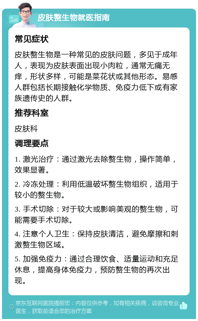 皮肤赘生物就医指南 常见症状 皮肤赘生物是一种常见的皮肤问题，多见于成年人，表现为皮肤表面出现小肉粒，通常无痛无痒，形状多样，可能是菜花状或其他形态。易感人群包括长期接触化学物质、免疫力低下或有家族遗传史的人群。 推荐科室 皮肤科 调理要点 1. 激光治疗：通过激光去除赘生物，操作简单，效果显著。 2. 冷冻处理：利用低温破坏赘生物组织，适用于较小的赘生物。 3. 手术切除：对于较大或影响美观的赘生物，可能需要手术切除。 4. 注意个人卫生：保持皮肤清洁，避免摩擦和刺激赘生物区域。 5. 加强免疫力：通过合理饮食、适量运动和充足休息，提高身体免疫力，预防赘生物的再次出现。