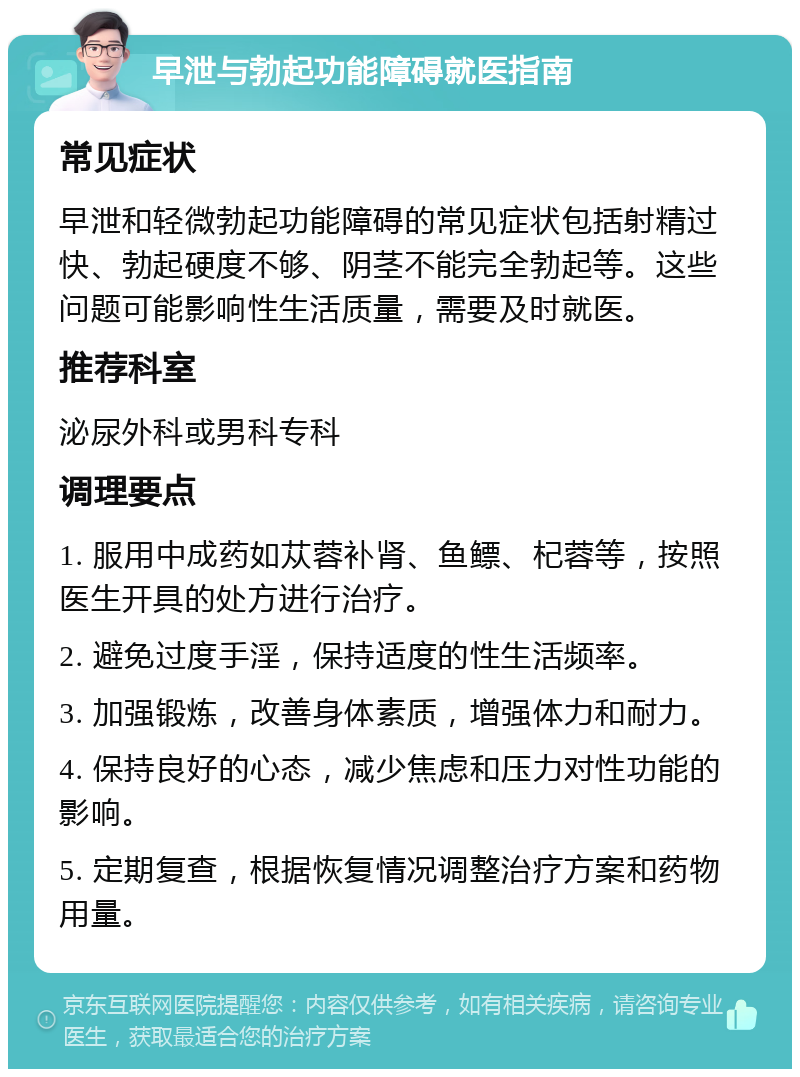 早泄与勃起功能障碍就医指南 常见症状 早泄和轻微勃起功能障碍的常见症状包括射精过快、勃起硬度不够、阴茎不能完全勃起等。这些问题可能影响性生活质量，需要及时就医。 推荐科室 泌尿外科或男科专科 调理要点 1. 服用中成药如苁蓉补肾、鱼鳔、杞蓉等，按照医生开具的处方进行治疗。 2. 避免过度手淫，保持适度的性生活频率。 3. 加强锻炼，改善身体素质，增强体力和耐力。 4. 保持良好的心态，减少焦虑和压力对性功能的影响。 5. 定期复查，根据恢复情况调整治疗方案和药物用量。