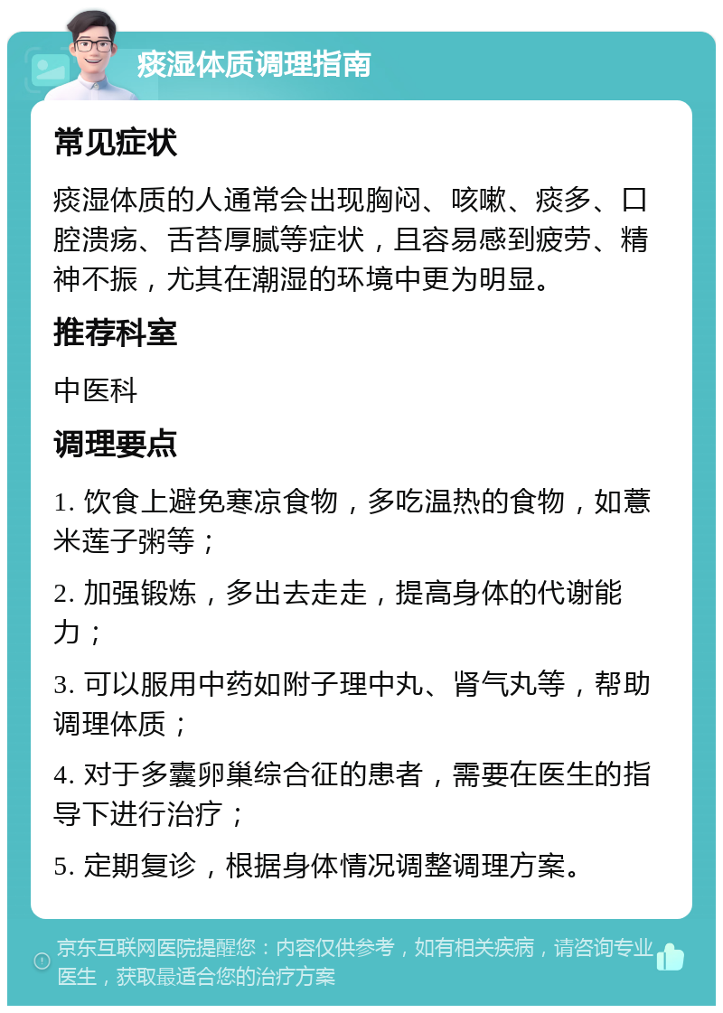 痰湿体质调理指南 常见症状 痰湿体质的人通常会出现胸闷、咳嗽、痰多、口腔溃疡、舌苔厚腻等症状，且容易感到疲劳、精神不振，尤其在潮湿的环境中更为明显。 推荐科室 中医科 调理要点 1. 饮食上避免寒凉食物，多吃温热的食物，如薏米莲子粥等； 2. 加强锻炼，多出去走走，提高身体的代谢能力； 3. 可以服用中药如附子理中丸、肾气丸等，帮助调理体质； 4. 对于多囊卵巢综合征的患者，需要在医生的指导下进行治疗； 5. 定期复诊，根据身体情况调整调理方案。