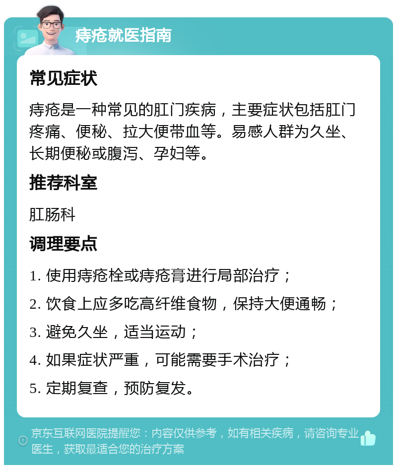 痔疮就医指南 常见症状 痔疮是一种常见的肛门疾病，主要症状包括肛门疼痛、便秘、拉大便带血等。易感人群为久坐、长期便秘或腹泻、孕妇等。 推荐科室 肛肠科 调理要点 1. 使用痔疮栓或痔疮膏进行局部治疗； 2. 饮食上应多吃高纤维食物，保持大便通畅； 3. 避免久坐，适当运动； 4. 如果症状严重，可能需要手术治疗； 5. 定期复查，预防复发。