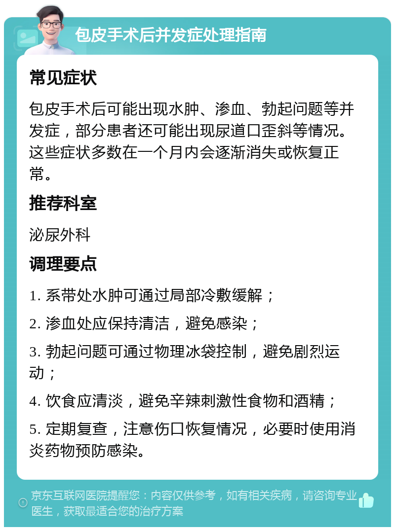 包皮手术后并发症处理指南 常见症状 包皮手术后可能出现水肿、渗血、勃起问题等并发症，部分患者还可能出现尿道口歪斜等情况。这些症状多数在一个月内会逐渐消失或恢复正常。 推荐科室 泌尿外科 调理要点 1. 系带处水肿可通过局部冷敷缓解； 2. 渗血处应保持清洁，避免感染； 3. 勃起问题可通过物理冰袋控制，避免剧烈运动； 4. 饮食应清淡，避免辛辣刺激性食物和酒精； 5. 定期复查，注意伤口恢复情况，必要时使用消炎药物预防感染。